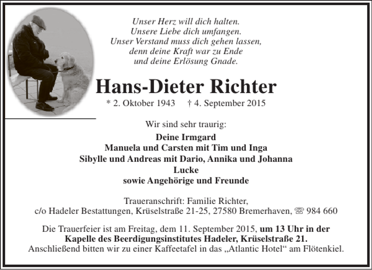 <p>Unser Herz will dich halten.<br />Unsere Liebe dich umfangen.<br />Unser Verstand muss dich gehen lassen,<br />denn deine Kraft war zu Ende<br />und deine Erlösung Gnade.</p><p>Hans-Dieter Richter<br />* 2. Oktober 1943</p><p>† 4. September 2015</p><p>Wir sind sehr traurig:<br />Deine Irmgard<br />Manuela und Carsten mit Tim und Inga<br />Sibylle und Andreas mit Dario, Annika und Johanna<br />Lucke<br />sowie Angehörige und Freunde<br />Traueranschrift: Familie Richter,<br />c/o Hadeler Bestattungen, Krüselstraße 21-25, 27580 Bremerhaven,  984 660<br />Die Trauerfeier ist am Freitag, dem 11. September 2015, um 13 Uhr in der<br />Kapelle des Beerdigungsinstitutes Hadeler, Krüselstraße 21.<br />Anschließend bitten wir zu einer Kaffeetafel in das „Atlantic Hotel“ am Flötenkiel.</p>