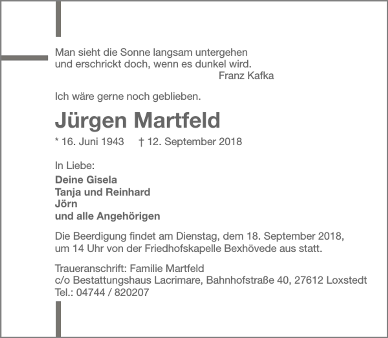 <p>Man sieht die Sonne langsam untergehen<br />und erschrickt doch, wenn es dunkel wird.<br />Franz Kafka<br />Ich wäre gerne noch geblieben.</p><p>Jürgen Martfeld<br />* 16. Juni 1943</p><p>† 12. September 2018</p><p>In Liebe:<br />Deine Gisela<br />Tanja und Reinhard<br />Jörn<br />und alle Angehörigen<br />Die Beerdigung findet am Dienstag, dem 18. September 2018,<br />um 14 Uhr von der Friedhofskapelle Bexhövede aus statt.<br />Traueranschrift: Familie Martfeld<br />c/o Bestattungshaus Lacrimare, Bahnhofstraße 40, 27612 Loxstedt<br />Tel.: 04744 / 820207</p>