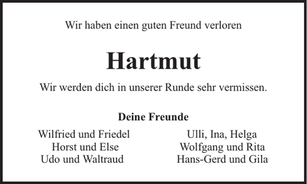 <p>Wir haben einen guten Freund verloren</p><p>Hartmut<br />Wir werden dich in unserer Runde sehr vermissen.<br />Deine Freunde<br />Wilfried und Friedel<br />Horst und Else<br />Udo und Waltraud</p><p>Ulli, Ina, Helga<br />Wolfgang und Rita<br />Hans-Gerd und Gila</p>