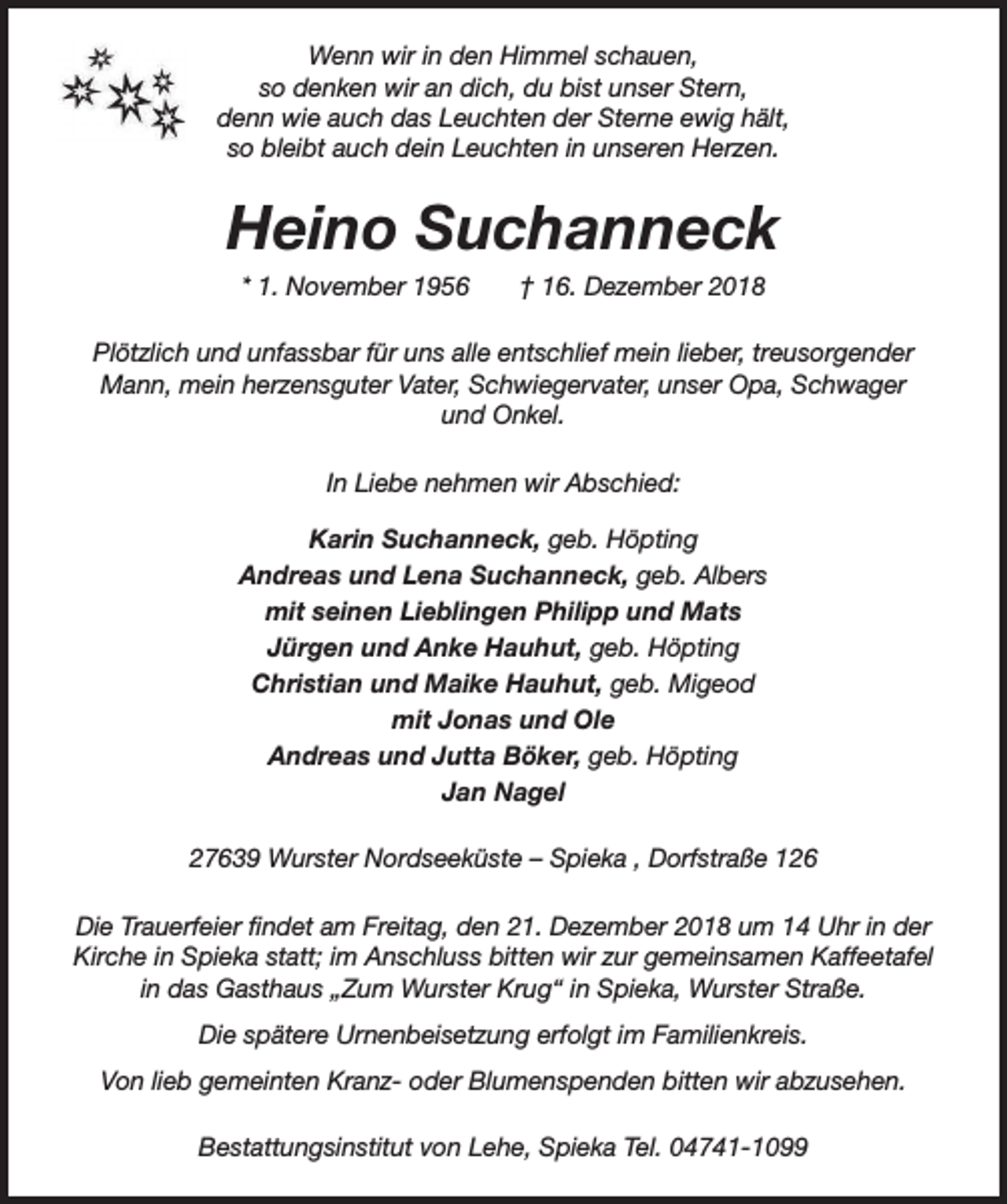 <p>Wenn wir in den Himmel schauen,<br />so denken wir an dich, du bist unser Stern,<br />denn wie auch das Leuchten der Sterne ewig hält,<br />so bleibt auch dein Leuchten in unseren Herzen.</p><p>Heino Suchanneck<br />* 1. November 1956</p><p>† 16. Dezember 2018</p><p>Plötzlich und unfassbar für uns alle entschlief mein lieber, treusorgender<br />Mann, mein herzensguter Vater, Schwiegervater, unser Opa, Schwager<br />und Onkel.<br />In Liebe nehmen wir Abschied:<br />Karin Suchanneck, geb. Höpting<br />Andreas und Lena Suchanneck, geb. Albers<br />mit seinen Lieblingen Philipp und Mats<br />Jürgen und Anke Hauhut, geb. Höpting<br />Christian und Maike Hauhut, geb. Migeod<br />mit Jonas und Ole<br />Andreas und Jutta Böker, geb. Höpting<br />Jan Nagel<br />27639 Wurster Nordseeküste – Spieka , Dorfstraße 126<br />Die Trauerfeier findet am Freitag, den 21. Dezember 2018 um 14 Uhr in der<br />Kirche in Spieka statt; im Anschluss bitten wir zur gemeinsamen Kaffeetafel<br />in das Gasthaus „Zum Wurster Krug“ in Spieka, Wurster Straße.<br />Die spätere Urnenbeisetzung erfolgt im Familienkreis.<br />Von lieb gemeinten Kranz- oder Blumenspenden bitten wir abzusehen.<br />Bestattungsinstitut von Lehe, Spieka Tel. 04741-1099</p>