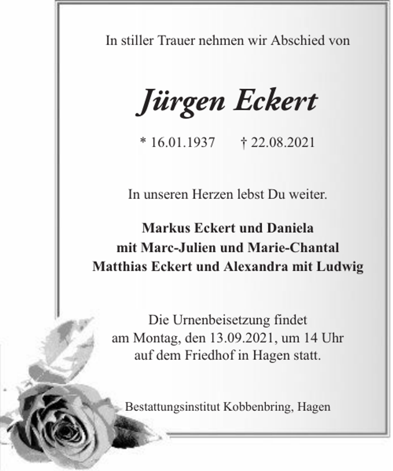 <p>In stiller Trauer nehmen wir Abschied von</p><p>Jürgen Eckert<br />* 16.01.1937</p><p>† 22.08.2021</p><p>In unseren Herzen lebst Du weiter.<br />Markus Eckert und Daniela<br />mit Marc-Julien und Marie-Chantal<br />Matthias Eckert und Alexandra mit Ludwig<br />Die Urnenbeisetzung findet<br />am Montag, den 13.09.2021, um 14 Uhr<br />auf dem Friedhof in Hagen statt.<br />Bestattungsinstitut Kobbenbring, Hagen</p>