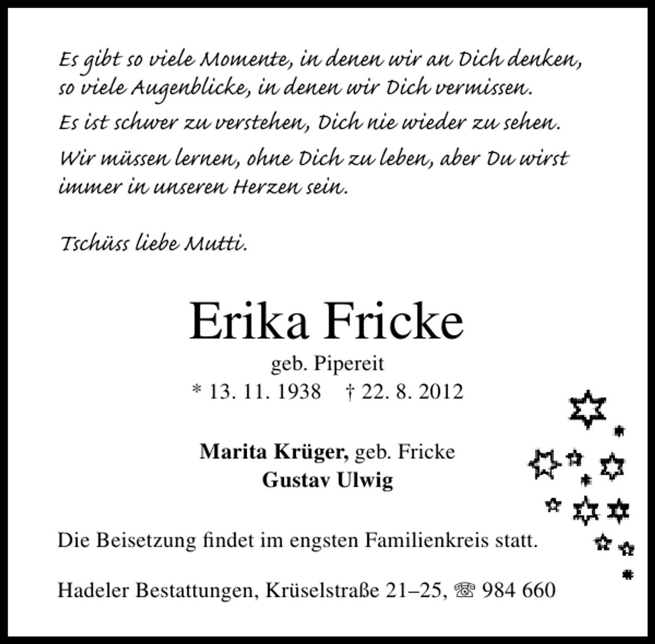 <p>Es gibt so viele Momente, in denen wir an Dich denken,<br />so viele Augenblicke, in denen wir Dich vermissen.<br />Es ist schwer zu verstehen, Dich nie wieder zu sehen.<br />Wir müssen lernen, ohne Dich zu leben, aber Du wirst<br />immer in unseren Herzen sein.<br />Tschüss liebe Mutti.</p><p>Erika Fricke<br />geb. Pipereit<br />* 13. 11. 1938 † 22. 8. 2012<br />Marita Krüger, geb. Fricke<br />Gustav Ulwig<br />Die Beisetzung ﬁndet im engsten Familienkreis statt.<br />Hadeler Bestattungen, Krüselstraße 21–25,</p><p>984 660</p>