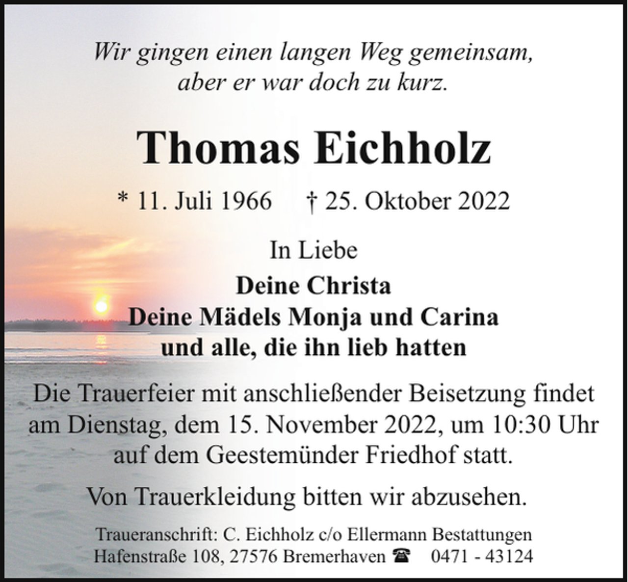 <p>Wir gingen einen langen Weg gemeinsam,<br />aber er war doch zu kurz.</p><p>Thomas Eichholz<br />* 11. Juli 1966</p><p>† 25. Oktober 2022</p><p>In Liebe<br />Deine Christa<br />Deine Mädels Monja und Carina<br />und alle, die ihn lieb hatten<br />Die Trauerfeier mit anschließender Beisetzung findet<br />am Dienstag, dem 15. November 2022, um 10:30 Uhr<br />auf dem Geestemünder Friedhof statt.<br />Von Trauerkleidung bitten wir abzusehen.<br />Traueranschrift: C. Eichholz c/o Ellermann Bestattungen<br />Hafenstraße 108, 27576 Bremerhaven ( 0471 - 43124</p>