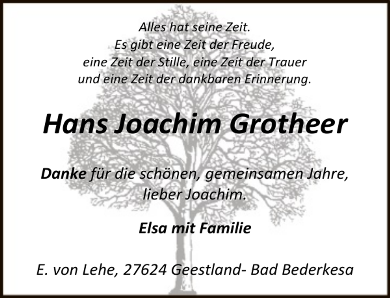 <p>Alles hat seine Zeit.<br />Es gibt eine Zeit der Freude,<br />eine Zeit der Stille, eine Zeit der Trauer<br />und eine Zeit der dankbaren Erinnerung.</p><p>Hans Joachim Grotheer<br />Danke für die schönen, gemeinsamen Jahre,<br />lieber Joachim.<br />Elsa mit Familie<br />E. von Lehe, 27624 Geestland- Bad Bederkesa</p>