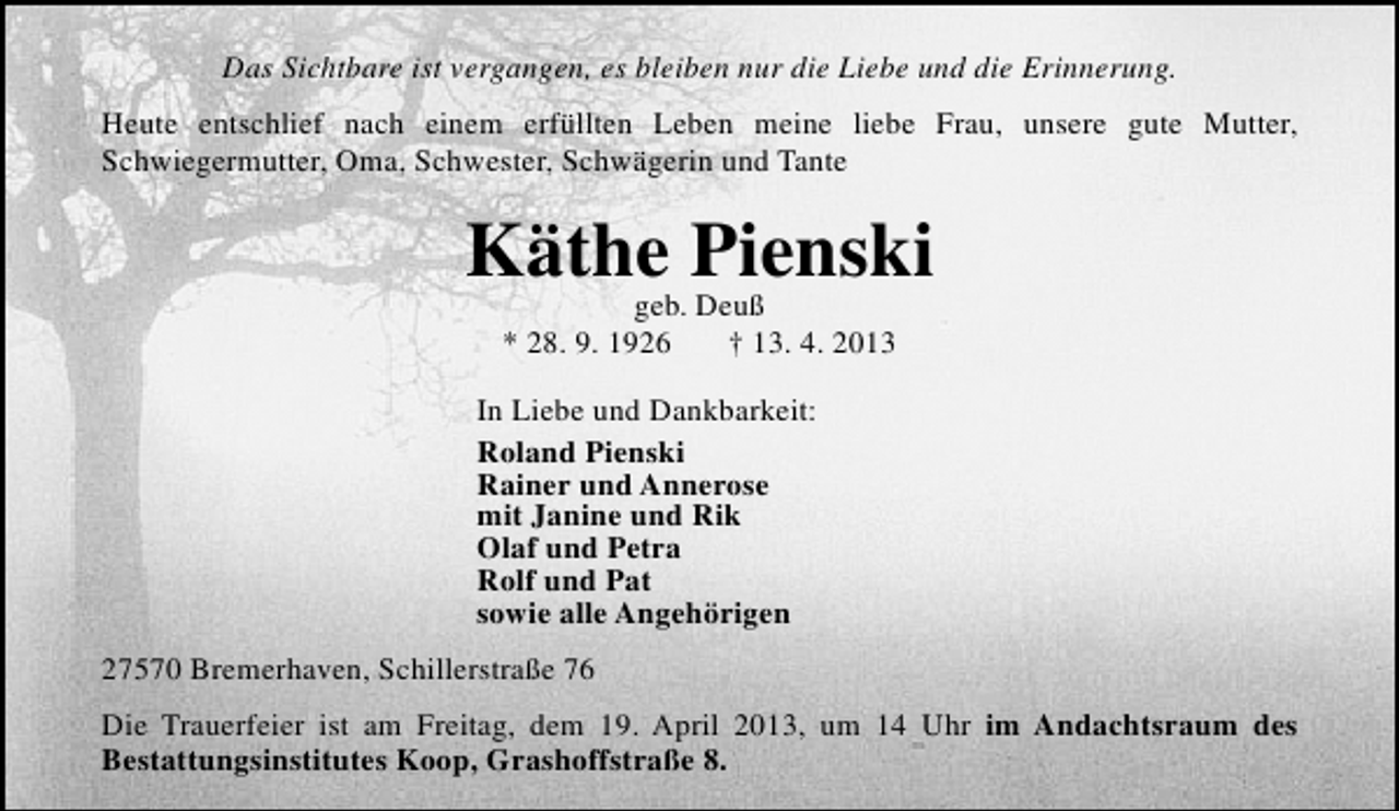 <p>Das Sichtbare ist vergangen, es bleiben nur die Liebe und die Erinnerung.<br />Heute entschlief nach einem erfüllten Leben meine liebe Frau, unsere gute Mutter,<br />Schwiegermutter, Oma, Schwester, Schwägerin und Tante</p>
<p>Käthe Pienski<br />geb. Deuß<br />* 28. 9. 1926</p>
<p>† 13. 4. 2013</p>
<p>In Liebe und Dankbarkeit:<br />Roland Pienski<br />Rainer und Annerose<br />mit Janine und Rik<br />Olaf und Petra<br />Rolf und Pat<br />sowie alle Angehörigen<br />27570 Bremerhaven, Schillerstraße 76<br />Die Trauerfeier ist am Freitag, dem 19. April 2013, um 14 Uhr im Andachtsraum des<br />Bestattungsinstitutes Koop, Grashoffstraße 8.</p>