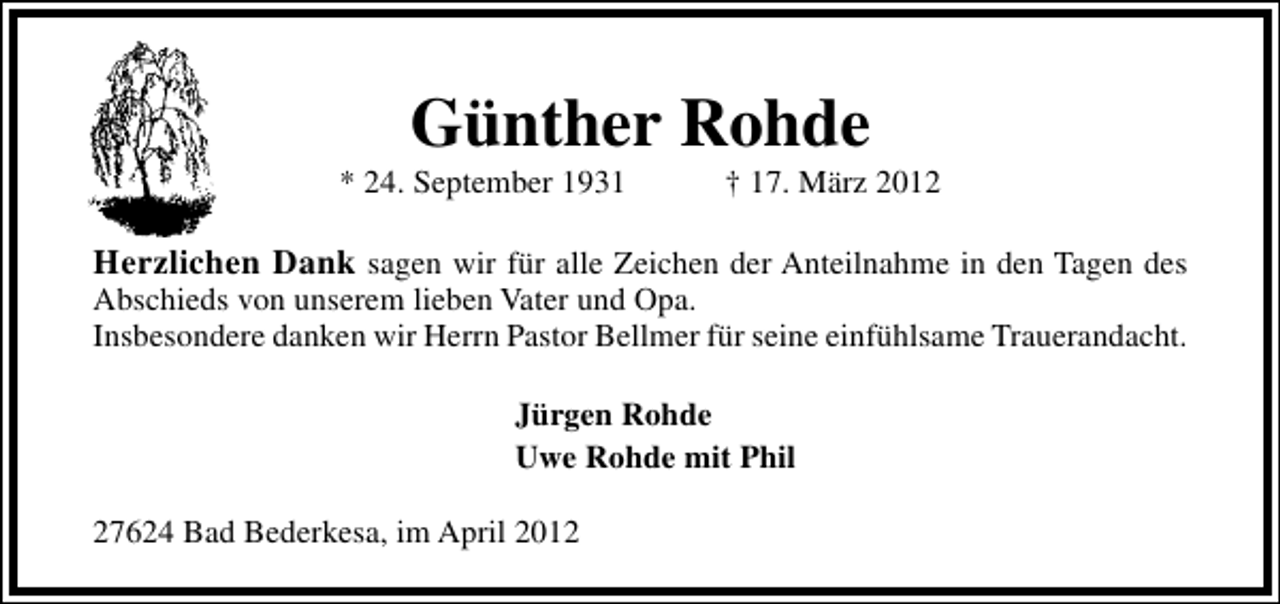 <p>Günther Rohde</p><p>* 24. September 1931</p><p>† 17. März 2012</p><p>Herzlichen Dank sagen wir für alle Zeichen der Anteilnahme in den Tagen des<br />Abschieds von unserem lieben Vater und Opa.<br />Insbesondere danken wir Herrn Pastor Bellmer für seine einfühlsame Trauerandacht.<br />Jürgen Rohde<br />Uwe Rohde mit Phil<br />27624 Bad Bederkesa, im April 2012</p>
