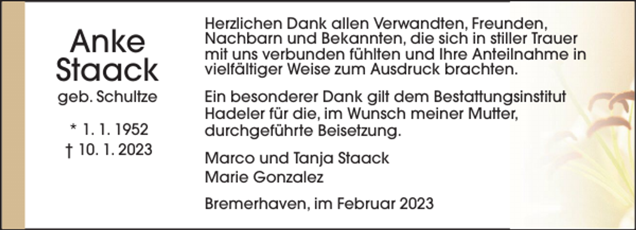 <p>Anke<br />Staack<br />geb. Schultze<br />* 1. 1. 1952<br />† 10. 1. 2023</p><p>Herzlichen Dank allen Verwandten, Freunden,<br />Nachbarn und Bekannten, die sich in stiller Trauer<br />mit uns verbunden fühlten und Ihre Anteilnahme in<br />vielfältiger Weise zum Ausdruck brachten.<br />Ein besonderer Dank gilt dem Bestattungsinstitut<br />Hadeler für die, im Wunsch meiner Mutter,<br />durchgeführte Beisetzung.<br />Marco und Tanja Staack<br />Marie Gonzalez<br />Bremerhaven, im Februar 2023</p>