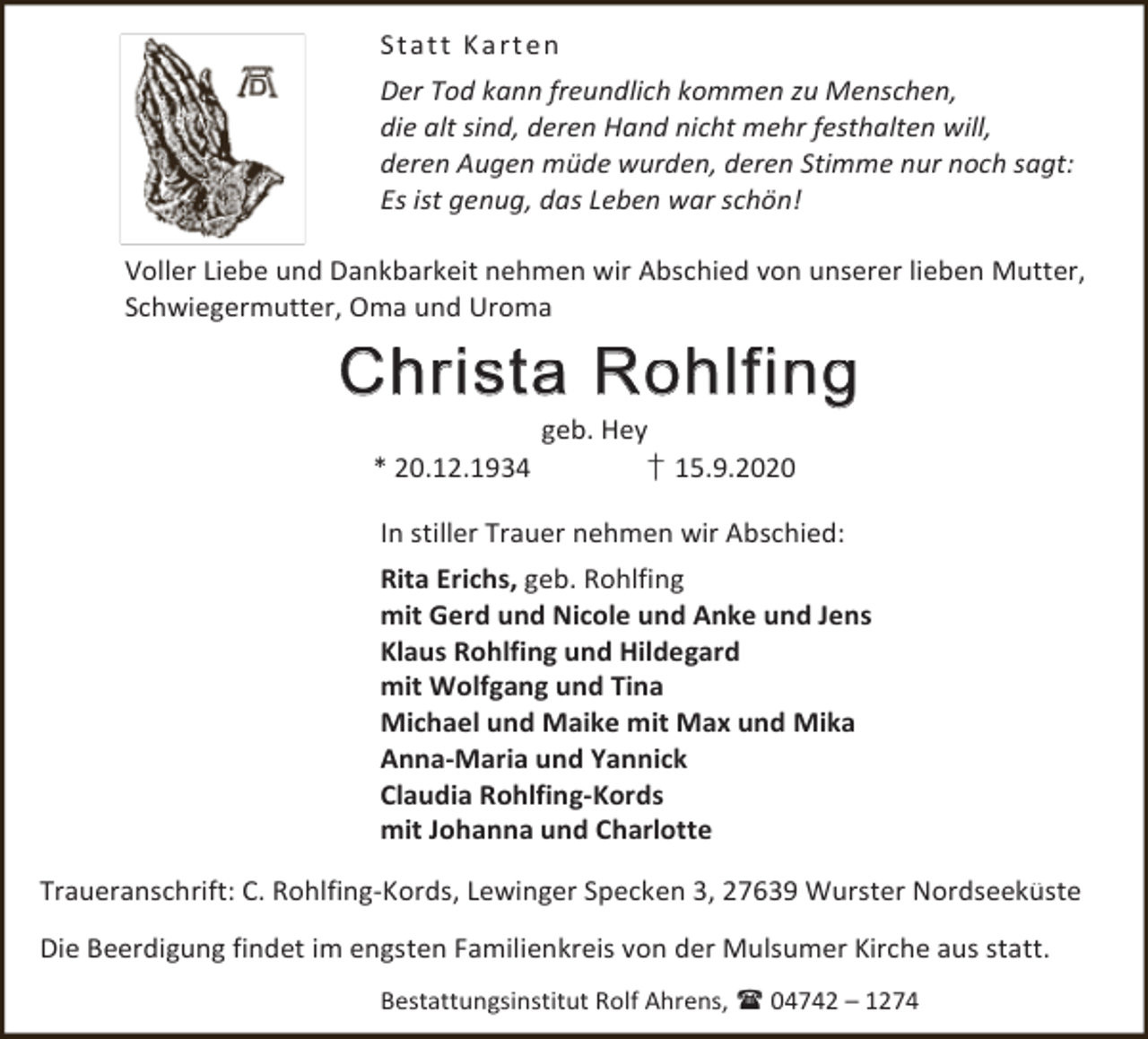 <p>St a t t K a rt en<br />Der Tod kann freundlich kommen zu Menschen,<br />die alt sind, deren Hand nicht mehr festhalten will,<br />deren Augen müde wurden, deren Stimme nur noch sagt:<br />Es ist genug, das Leben war schön!<br />Voller Liebe und Dankbarkeit nehmen wir Abschied von unserer lieben Mutter,<br />Schwiegermutter, Oma und Uroma</p><p>Christa Rohlfing<br />* 20.12.1934</p><p>geb. Hey<br />† 15.9.2020</p><p>In stiller Trauer nehmen wir Abschied:<br />Rita Erichs, geb. Rohlfing<br />mit Gerd und Nicole und Anke und Jens<br />Klaus Rohlfing und Hildegard<br />mit Wolfgang und Tina<br />Michael und Maike mit Max und Mika<br />Anna-Maria und Yannick<br />Claudia Rohlfing-Kords<br />mit Johanna und Charlotte<br />Traueranschrift: C. Rohlfing-Kords, Lewinger Specken 3, 27639 Wurster Nordseeküste<br />Die Beerdigung findet im engsten Familienkreis von der Mulsumer Kirche aus statt.<br />Bestattungsinstitut Rolf Ahrens,  04742 – 1274</p>