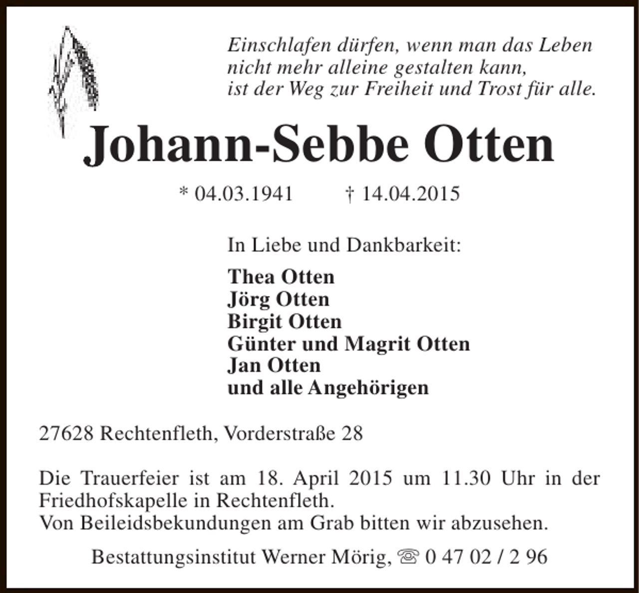 <p>Einschlafen dürfen, wenn man das Leben<br />nicht mehr alleine gestalten kann,<br />ist der Weg zur Freiheit und Trost für alle.</p><p>Johann-Sebbe Otten<br />* 04.03.1941</p><p>† 14.04.2015</p><p>In Liebe und Dankbarkeit:<br />Thea Otten<br />Jörg Otten<br />Birgit Otten<br />Günter und Magrit Otten<br />Jan Otten<br />und alle Angehörigen<br />27628 Rechtenfleth, Vorderstraße 28<br />Die Trauerfeier ist am 18. April 2015 um 11.30 Uhr in der<br />Friedhofskapelle in Rechtenfleth.<br />Von Beileidsbekundungen am Grab bitten wir abzusehen.<br />Bestattungsinstitut Werner Mörig, s 0 47 02 / 2 96</p>