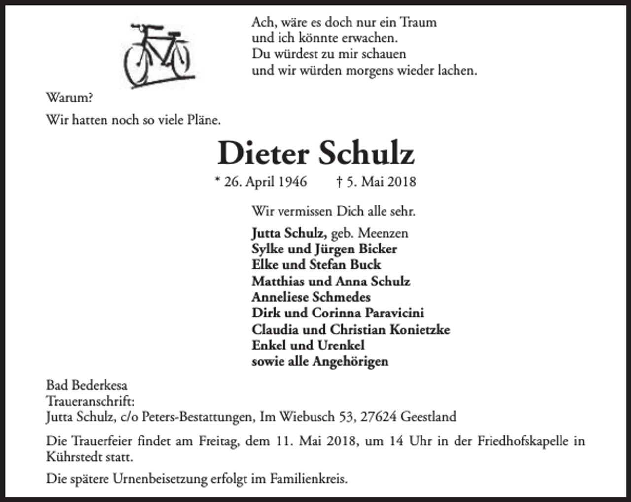 <p>Ach, wäre es doch nur ein Traum<br />und ich könnte erwachen.<br />Du würdest zu mir schauen<br />und wir würden morgens wieder lachen.<br />Warum?<br />Wir hatten noch so viele Pläne.</p><p>Dieter Schulz</p><p>* 26. April 1946</p><p>† 5. Mai 2018</p><p>Wir vermissen Dich alle sehr.<br />Jutta Schulz, geb. Meenzen<br />Sylke und Jürgen Bicker<br />Elke und Stefan Buck<br />Matthias und Anna Schulz<br />Anneliese Schmedes<br />Dirk und Corinna Paravicini<br />Claudia und Christian Konietzke<br />Enkel und Urenkel<br />sowie alle Angehörigen<br />Bad Bederkesa<br />Traueranschrift:<br />Jutta Schulz, c/o Peters-Bestattungen, Im Wiebusch 53, 27624 Geestland<br />Die Trauerfeier findet am Freitag, dem 11. Mai 2018, um 14 Uhr in der Friedhofskapelle in<br />Kührstedt statt.<br />Die spätere Urnenbeisetzung erfolgt im Familienkreis.</p>