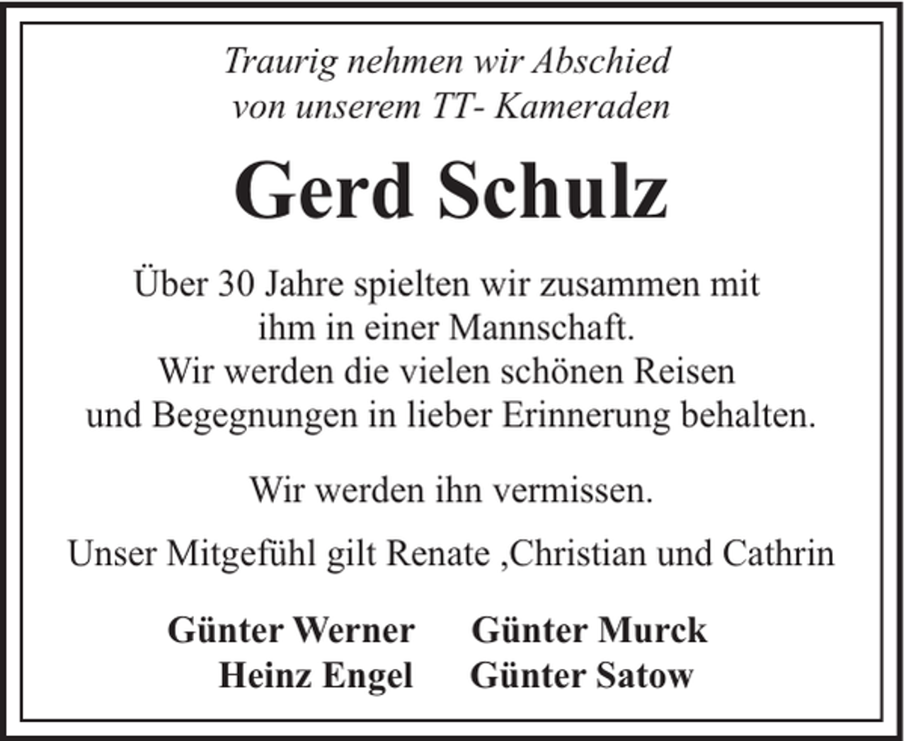 <p>Traurig nehmen wir Abschied<br />von unserem TT- Kameraden</p><p>Gerd Schulz<br />Über 30 Jahre spielten wir zusammen mit<br />ihm in einer Mannschaft.<br />Wir werden die vielen schönen Reisen<br />und Begegnungen in lieber Erinnerung behalten.<br />Wir werden ihn vermissen.<br />Unser Mitgefühl gilt Renate ,Christian und Cathrin<br />Günter Werner<br />Heinz Engel</p><p>Günter Murck<br />Günter Satow</p>