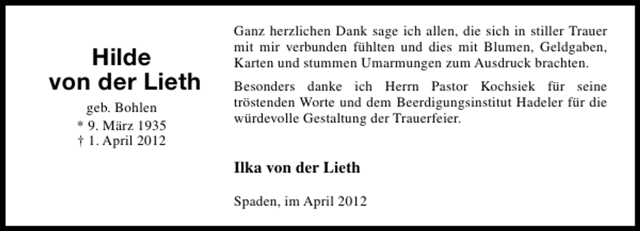<p>Hilde<br />von der Lieth<br />geb. Bohlen<br />* 9. März 1935<br />† 1. April 2012</p><p>Ganz herzlichen Dank sage ich allen, die sich in stiller Trauer<br />mit mir verbunden fühlten und dies mit Blumen, Geldgaben,<br />Karten und stummen Umarmungen zum Ausdruck brachten.<br />Besonders danke ich Herrn Pastor Kochsiek für seine<br />tröstenden Worte und dem Beerdigungsinstitut Hadeler für die<br />würdevolle Gestaltung der Trauerfeier.</p><p>Ilka von der Lieth<br />Spaden, im April 2012</p>