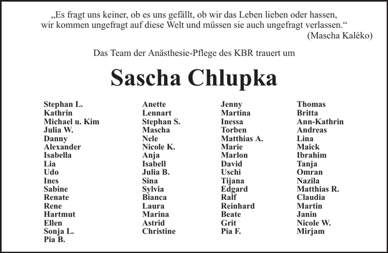 <p>„Es fragt uns keiner, ob es uns gefällt, ob wir das Leben lieben oder hassen,<br />wir kommen ungefragt auf diese Welt und müssen sie auch ungefragt verlassen.“<br />(Mascha Kaléko)<br />Das Team der Anästhesie-Pflege des KBR trauert um</p><p>Sascha Chlupka<br />Stephan L.<br />Kathrin<br />Michael u. Kim<br />Julia W.<br />Danny<br />Alexander<br />Isabella<br />Lia<br />Udo<br />Ines<br />Sabine<br />Renate<br />Rene<br />Hartmut<br />Ellen<br />Sonja L.<br />Pia B.</p><p>Anette<br />Lennart<br />Stephan S.<br />Mascha<br />Nele<br />Nicole K.<br />Anja<br />Isabell<br />Julia B.<br />Sina<br />Sylvia<br />Bianca<br />Laura<br />Marina<br />Astrid<br />Christine</p><p>Jenny<br />Martina<br />Inessa<br />Torben<br />Matthias A.<br />Marie<br />Marlon<br />David<br />Uschi<br />Tijana<br />Edgard<br />Ralf<br />Reinhard<br />Beate<br />Grit<br />Pia F.</p><p>Thomas<br />Britta<br />Ann-Kathrin<br />Andreas<br />Lina<br />Maick<br />Ibrahim<br />Tanja<br />Omran<br />Nazila<br />Matthias R.<br />Claudia<br />Martin<br />Janin<br />Nicole W.<br />Mirjam</p>