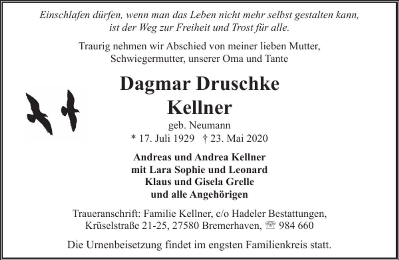 <p>Einschlafen dürfen, wenn man das Leben nicht mehr selbst gestalten kann,<br />ist der Weg zur Freiheit und Trost für alle.<br />Traurig nehmen wir Abschied von meiner lieben Mutter,<br />Schwiegermutter, unserer Oma und Tante</p>
<p>Dagmar Druschke<br />Kellner<br />geb. Neumann<br />* 17. Juli 1929 † 23. Mai 2020</p>
<p>Andreas und Andrea Kellner<br />mit Lara Sophie und Leonard<br />Klaus und Gisela Grelle<br />und alle Angehörigen<br />Traueranschrift: Familie Kellner, c/o Hadeler Bestattungen,<br />Krüselstraße 21-25, 27580 Bremerhaven, ' 984 660</p>
<p>Die Urnenbeisetzung findet im engsten Familienkreis statt.</p>