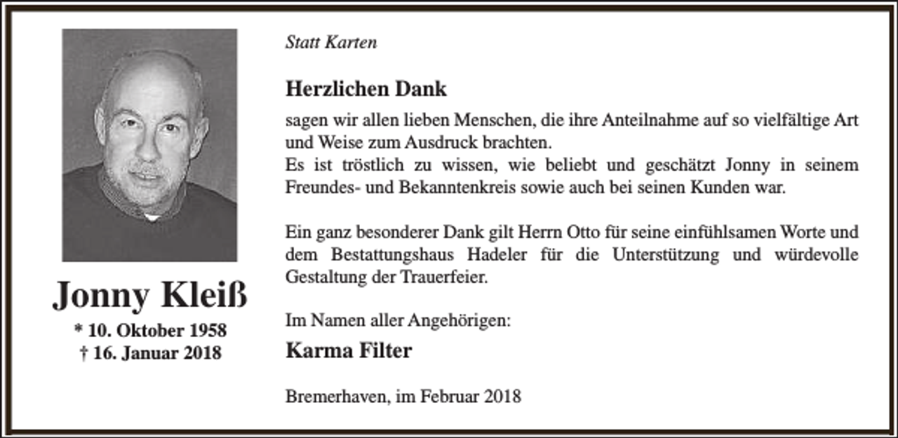 <p>Statt Karten</p><p>Herzlichen Dank<br />sagen wir allen lieben Menschen, die ihre Anteilnahme auf so vielfältige Art<br />und Weise zum Ausdruck brachten.<br />Es ist tröstlich zu wissen, wie beliebt und geschätzt Jonny in seinem<br />Freundes- und Bekanntenkreis sowie auch bei seinen Kunden war.</p><p>Jonny Kleiß<br />* 10. Oktober 1958<br />† 16. Januar 2018</p><p>Ein ganz besonderer Dank gilt Herrn Otto für seine einfühlsamen Worte und<br />dem Bestattungshaus Hadeler für die Unterstützung und würdevolle<br />Gestaltung der Trauerfeier.<br />Im Namen aller Angehörigen:</p><p>Karma Filter<br />Bremerhaven, im Februar 2018</p>
