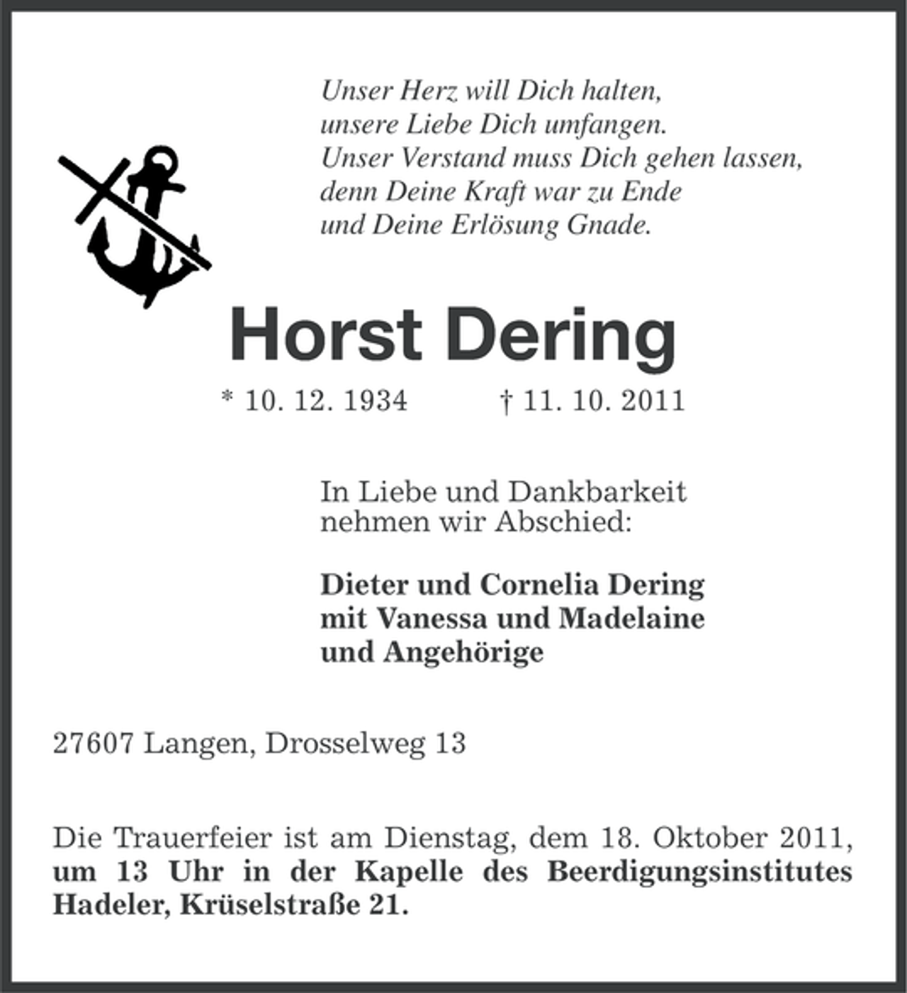 <p>Unser Herz will Dich halten,<br />unsere Liebe Dich umfangen.<br />Unser Verstand muss Dich gehen lassen,<br />denn Deine Kraft war zu Ende<br />und Deine Erlösung Gnade.</p><p>Horst Dering<br />* 10. 12. 1934</p><p>† 11. 10. 2011</p><p>In Liebe und Dankbarkeit<br />nehmen wir Abschied:<br />Dieter und Cornelia Dering<br />mit Vanessa und Madelaine<br />und Angehörige<br />27607 Langen, Drosselweg 13<br />Die Trauerfeier ist am Dienstag, dem 18. Oktober 2011,<br />um 13 Uhr in der Kapelle des Beerdigungsinstitutes<br />Hadeler, Krüselstraße 21.</p>