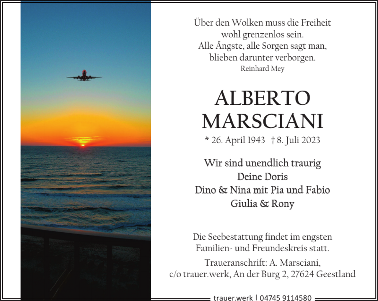 <p>Über den Wolken muss die Freiheit<br />wohl grenzenlos sein.<br />Alle Ängste, alle Sorgen sagt man,<br />blieben darunter verborgen.<br />Reinhard Mey</p><p>Alberto<br />Marsciani<br />* 26. April 1943 † 8. Juli 2023</p><p>Wir sind unendlich traurig<br />Deine Doris<br />Dino &amp; Nina mit Pia und Fabio<br />Giulia &amp; Rony<br />Die Seebestattung findet im engsten<br />Familien- und Freundeskreis statt.<br />Traueranschrift: A. Marsciani,<br />c/o trauer.werk, An der Burg 2, 27624 Geestland<br />trauer.werk | 04745 9114580</p>