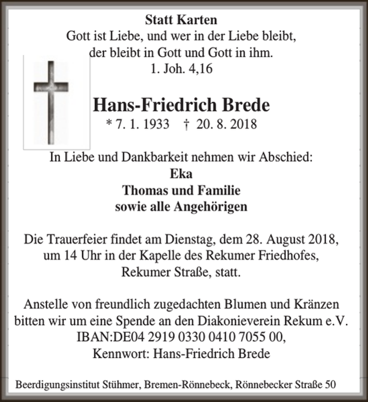 <p>Statt Karten<br />Gott ist Liebe, und wer in der Liebe bleibt,<br />der bleibt in Gott und Gott in ihm.<br />1. Joh. 4,16</p><p>Hans-Friedrich Brede<br />* 7. 1. 1933 † 20. 8. 2018</p><p>In Liebe und Dankbarkeit nehmen wir Abschied:<br />Eka<br />Thomas und Familie<br />sowie alle Angehörigen<br />Die Trauerfeier findet am Dienstag, dem 28. August 2018,<br />um 14 Uhr in der Kapelle des Rekumer Friedhofes,<br />Rekumer Straße, statt.<br />Anstelle von freundlich zugedachten Blumen und Kränzen<br />bitten wir um eine Spende an den Diakonieverein Rekum e.V.<br />IBAN:DE04 2919 033410 7055 00,<br />Kennwort: Hans-Friedrich Brede<br />Beerdigungsinstitut Stühmer, Bremen-Rönnebeck, Rönnebecker Straße 50</p>