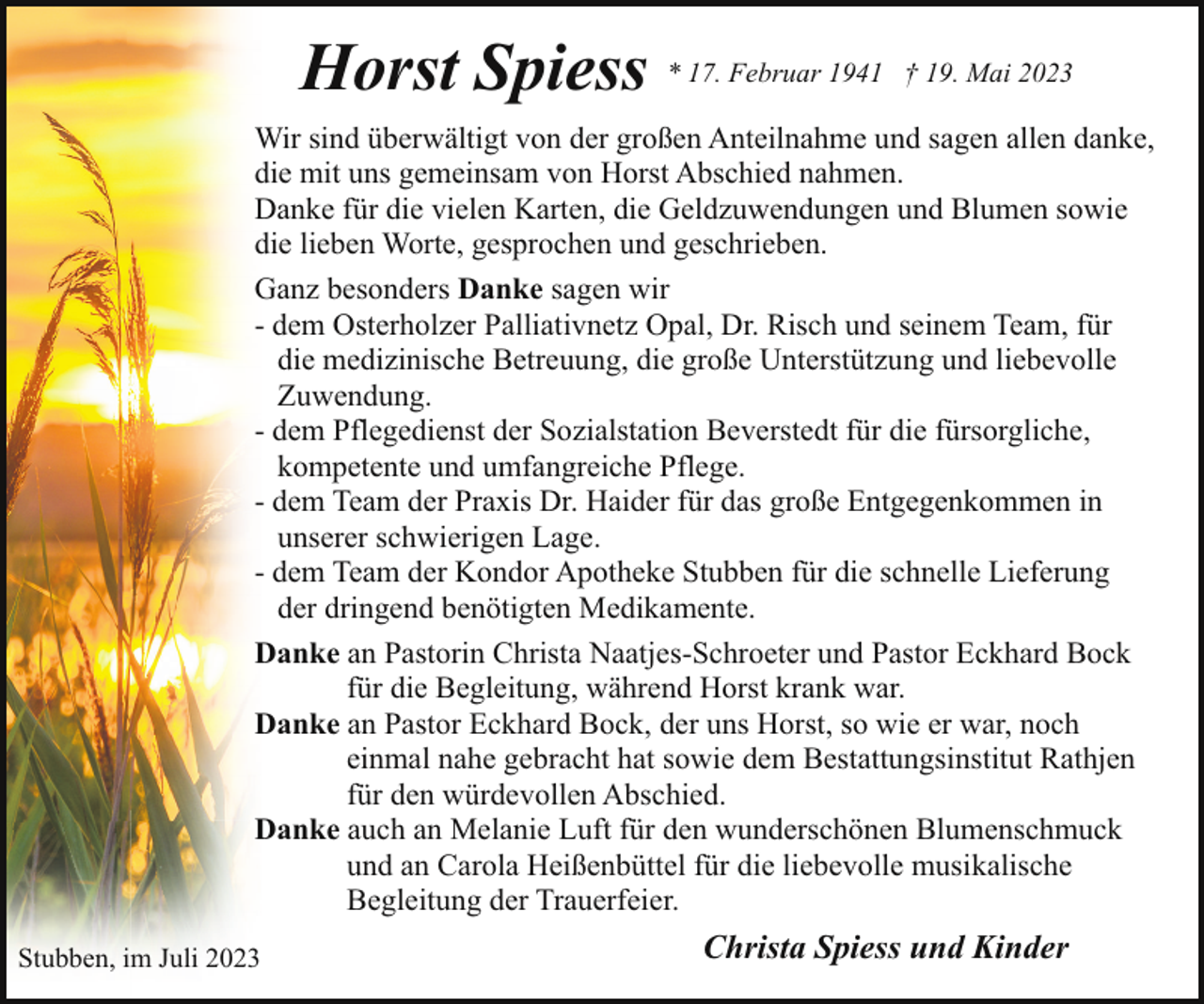 <p>Horst Spiess * 17. Februar 1941</p><p>† 19. Mai 2023</p><p>Wir sind überwältigt von der großen Anteilnahme und sagen allen danke,<br />die mit uns gemeinsam von Horst Abschied nahmen.<br />Danke für die vielen Karten, die Geldzuwendungen und Blumen sowie<br />die lieben Worte, gesprochen und geschrieben.<br />Ganz besonders Danke sagen wir<br />- dem Osterholzer Palliativnetz Opal, Dr. Risch und seinem Team, für<br />die medizinische Betreuung, die große Unterstützung und liebevolle<br />Zuwendung.<br />- dem Pflegedienst der Sozialstation Beverstedt für die fürsorgliche,<br />kompetente und umfangreiche Pflege.<br />- dem Team der Praxis Dr. Haider für das große Entgegenkommen in<br />unserer schwierigen Lage.<br />- dem Team der Kondor Apotheke Stubben für die schnelle Lieferung<br />der dringend benötigten Medikamente.<br />Danke an Pastorin Christa Naatjes-Schroeter und Pastor Eckhard Bock<br />für die Begleitung, während Horst krank war.<br />Danke an Pastor Eckhard Bock, der uns Horst, so wie er war, noch<br />einmal nahe gebracht hat sowie dem Bestattungsinstitut Rathjen<br />für den würdevollen Abschied.<br />Danke auch an Melanie Luft für den wunderschönen Blumenschmuck<br />und an Carola Heißenbüttel für die liebevolle musikalische<br />Begleitung der Trauerfeier.<br />Stubben, im Juli 2023</p><p>Christa Spiess und Kinder</p>