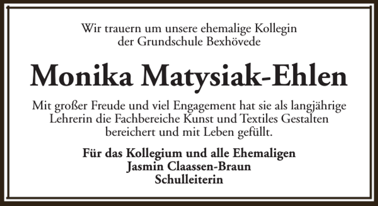 <p>Wir trauern um unsere ehemalige Kollegin<br />der Grundschule Bexhövede</p><p>Monika Matysiak-Ehlen<br />Mit großer Freude und viel Engagement hat sie als langjährige<br />Lehrerin die Fachbereiche Kunst und Textiles Gestalten<br />bereichert und mit Leben gefüllt.<br />Für das Kollegium und alle Ehemaligen<br />Jasmin Claassen-Braun<br />Schulleiterin</p>