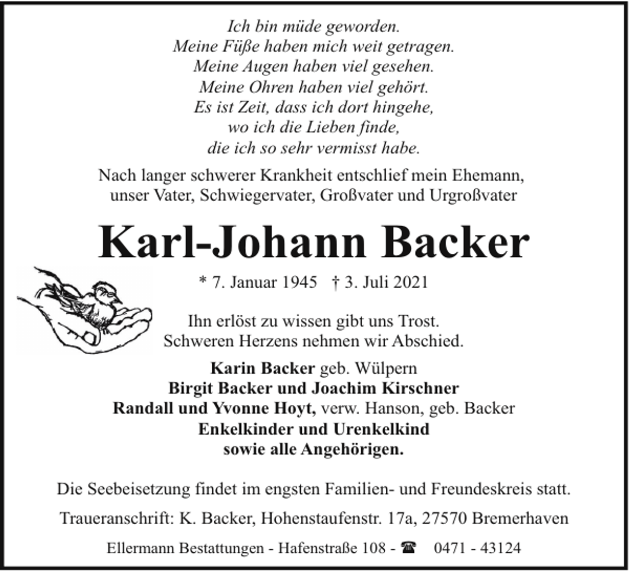 <p>Ich bin müde geworden.<br />Meine Füße haben mich weit getragen.<br />Meine Augen haben viel gesehen.<br />Meine Ohren haben viel gehört.<br />Es ist Zeit, dass ich dort hingehe,<br />wo ich die Lieben finde,<br />die ich so sehr vermisst habe.<br />Nach langer schwerer Krankheit entschlief mein Ehemann,<br />unser Vater, Schwiegervater, Großvater und Urgroßvater</p><p>Karl-Johann Backer<br />* 7. Januar 1945 † 3. Juli 2021</p><p>Ihn erlöst zu wissen gibt uns Trost.<br />Schweren Herzens nehmen wir Abschied.<br />Karin Backer geb. Wülpern<br />Birgit Backer und Joachim Kirschner<br />Randall und Yvonne Hoyt, verw. Hanson, geb. Backer<br />Enkelkinder und Urenkelkind<br />sowie alle Angehörigen.<br />Die Seebeisetzung findet im engsten Familien- und Freundeskreis statt.<br />Traueranschrift: K. Backer, Hohenstaufenstr. 17a, 27570 Bremerhaven<br />Ellermann Bestattungen - Hafenstraße 108 - (</p><p>0471 - 43124</p>
