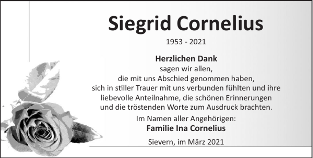 <p>Siegrid Cornelius<br />1953 - 2021</p><p>Herzlichen Dank<br />sagen wir allen,<br />die mit uns Abschied genommen haben,<br />sich in s ller Trauer mit uns verbunden fühlten und ihre<br />liebevolle Anteilnahme, die schönen Erinnerungen<br />und die tröstenden Worte zum Ausdruck brachten.<br />Im Namen aller Angehörigen:</p><p>Familie Ina Cornelius<br />Sievern, im März 2021</p>