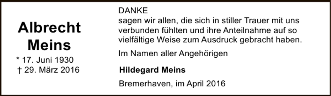 <p>Albrecht<br />Meins</p><p>* 17. Juni 1930<br />† 29. März 2016</p><p>DANKE<br />sagen wir allen, die sich in stiller Trauer mit uns<br />verbunden fühlten und ihre Anteilnahme auf so<br />vielfältige Weise zum Ausdruck gebracht haben.<br />Im Namen aller Angehörigen<br />Hildegard Meins<br />Bremerhaven, im April 2016</p>