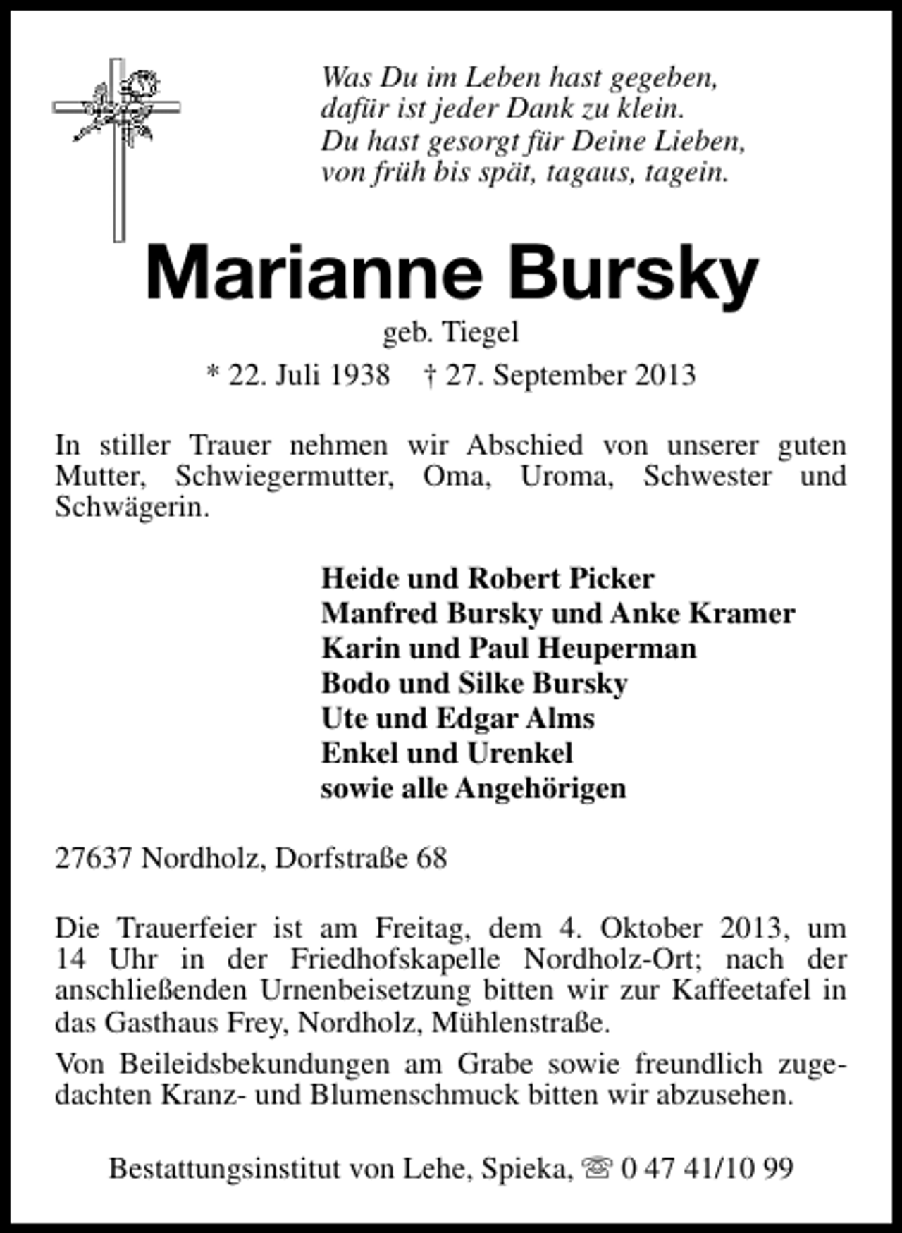 <p>Was Du im Leben hast gegeben,<br />dafür ist jeder Dank zu klein.<br />Du hast gesorgt für Deine Lieben,<br />von früh bis spät, tagaus, tagein.</p><p>Marianne Bursky<br />geb. Tiegel<br />* 22. Juli 1938 † 27. September 2013</p><p>In stiller Trauer nehmen wir Abschied von unserer guten<br />Mutter, Schwiegermutter, Oma, Uroma, Schwester und<br />Schwägerin.<br />Heide und Robert Picker<br />Manfred Bursky und Anke Kramer<br />Karin und Paul Heuperman<br />Bodo und Silke Bursky<br />Ute und Edgar Alms<br />Enkel und Urenkel<br />sowie alle Angehörigen<br />27637 Nordholz, Dorfstraße 68<br />Die Trauerfeier ist am Freitag, dem 4. Oktober 2013, um<br />14 Uhr in der Friedhofskapelle Nordholz-Ort; nach der<br />anschließenden Urnenbeisetzung bitten wir zur Kaffeetafel in<br />das Gasthaus Frey, Nordholz, Mühlenstraße.<br />Von Beileidsbekundungen am Grabe sowie freundlich zugedachten Kranz- und Blumenschmuck bitten wir abzusehen.<br />Bestattungsinstitut von Lehe, Spieka, s 0 47 41/10 99</p>