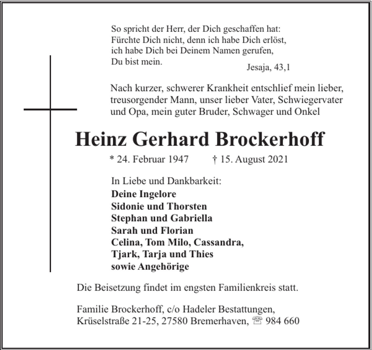 <p>So spricht der Herr, der Dich geschaffen hat:<br />Fürchte Dich nicht, denn ich habe Dich erlöst,<br />ich habe Dich bei Deinem Namen gerufen,<br />Du bist mein.<br />Jesaja, 43,1</p><p>Nach kurzer, schwerer Krankheit entschlief mein lieber,<br />treusorgender Mann, unser lieber Vater, Schwiegervater<br />und Opa, mein guter Bruder, Schwager und Onkel</p><p>Heinz Gerhard Brockerhoff<br />* 24. Februar 1947</p><p>† 15. August 2021</p><p>In Liebe und Dankbarkeit:<br />Deine Ingelore<br />Sidonie und Thorsten<br />Stephan und Gabriella<br />Sarah und Florian<br />Celina, Tom Milo, Cassandra,<br />Tjark, Tarja und Thies<br />sowie Angehörige<br />Die Beisetzung findet im engsten Familienkreis statt.<br />Familie Brockerhoff, c/o Hadeler Bestattungen,<br />Krüselstraße 21-25, 27580 Bremerhaven, ' 984 660</p>