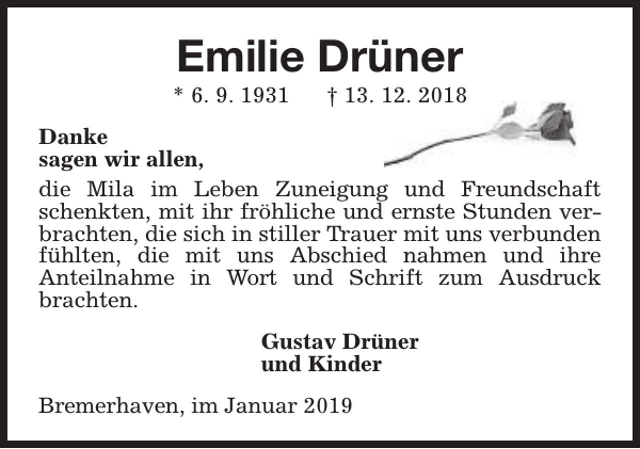 <p>Emilie Drüner</p><p>* 6. 9. 1931</p><p>† 13. 12. 2018</p><p>Danke<br />sagen wir allen,<br />die Mila im Leben Zuneigung und Freundschaft<br />schenkten, mit ihr fröhliche und ernste Stunden verbrachten, die sich in stiller Trauer mit uns verbunden<br />fühlten, die mit uns Abschied nahmen und ihre<br />Anteilnahme in Wort und Schrift zum Ausdruck<br />brachten.<br />Gustav Drüner<br />und Kinder<br />Bremerhaven, im Januar 2019</p>