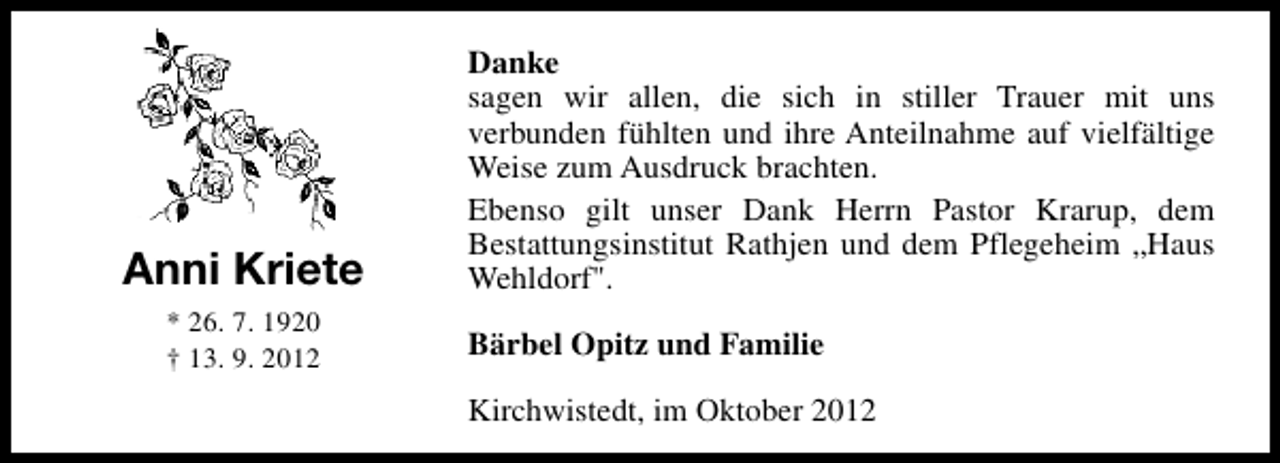 <p>Anni Kriete<br />* 26. 7. 1920<br />† 13. 9. 2012</p><p>Danke<br />sagen wir allen, die sich in stiller Trauer mit uns<br />verbunden fühlten und ihre Anteilnahme auf vielfältige<br />Weise zum Ausdruck brachten.<br />Ebenso gilt unser Dank Herrn Pastor Krarup, dem<br />Bestattungsinstitut Rathjen und dem Pflegeheim „Haus<br />Wehldorf".<br />Bärbel Opitz und Familie<br />Kirchwistedt, im Oktober 2012</p>