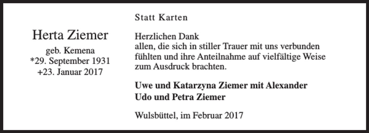 <p>Statt Karten</p><p>Herta Ziemer<br />geb. Kemena<br />*29. September 1931<br />+23. Januar 2017</p><p>Herzlichen Dank<br />allen, die sich in stiller Trauer mit uns verbunden<br />fühlten und ihre Anteilnahme auf vielfältige Weise<br />zum Ausdruck brachten.<br />Uwe und Katarzyna Ziemer mit Alexander<br />Udo und Petra Ziemer<br />Wulsbüttel, im Februar 2017</p>