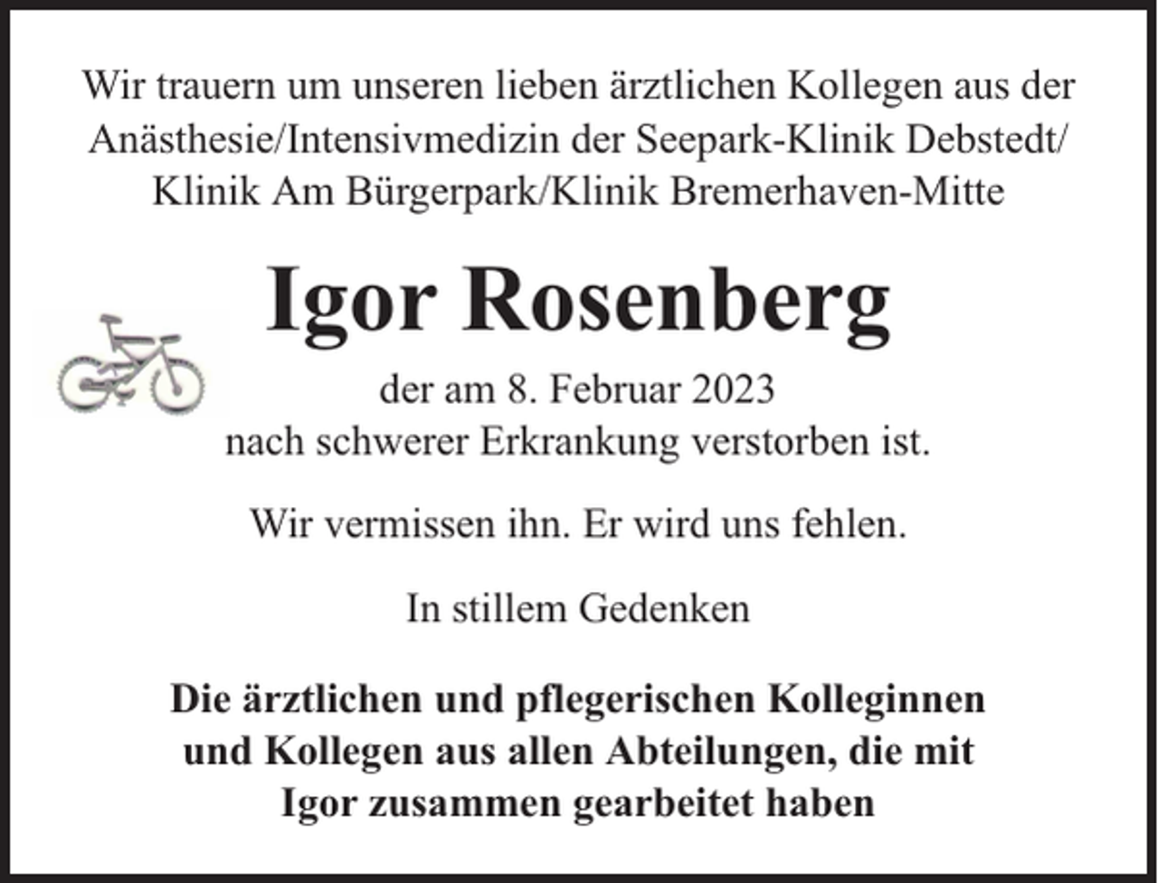 <p>Wir trauern um unseren lieben ärztlichen Kollegen aus der<br />Anästhesie/Intensivmedizin der Seepark-Klinik Debstedt/<br />Klinik Am Bürgerpark/Klinik Bremerhaven-Mitte</p><p>Igor Rosenberg</p><p>der am 8. Februar 2023<br />nach schwerer Erkrankung verstorben ist.<br />Wir vermissen ihn. Er wird uns fehlen.<br />In stillem Gedenken<br />Die ärztlichen und pflegerischen Kolleginnen<br />und Kollegen aus allen Abteilungen, die mit<br />Igor zusammen gearbeitet haben</p>