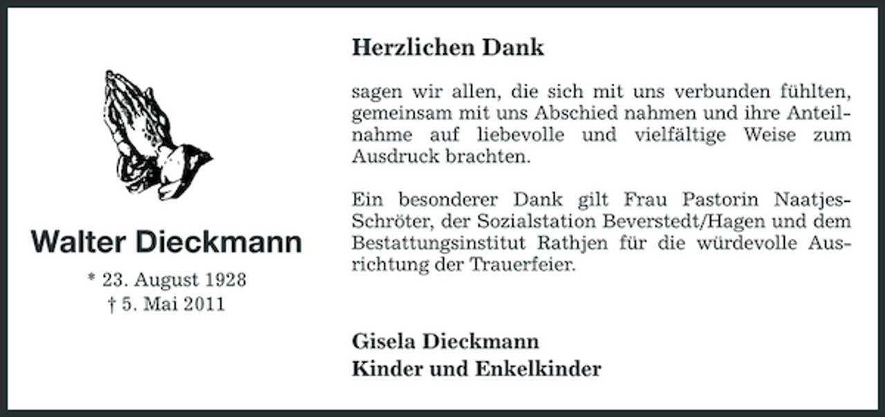 <p>Herzlichen Dank<br />sagen wir allen, die sich mit uns verbunden fühlten, gemeinsam mit uns Abschied nahmen und ihre Anteilnahme auf liebevolle und vielfältige Weise zum Ausdruck brachten. Ein besonderer Dank gilt Frau Pastorin NaatjesSchröter, der Sozialstation Beverstedt/Hagen und dem Bestattungsinstitut Rathjen für die würdevolle Ausrichtung der Trauerfeier.</p><p>Walter Dieckmann<br />* 23. August 1928 † 5. Mai 2011</p><p>Gisela Dieckmann Kinder und Enkelkinder</p>