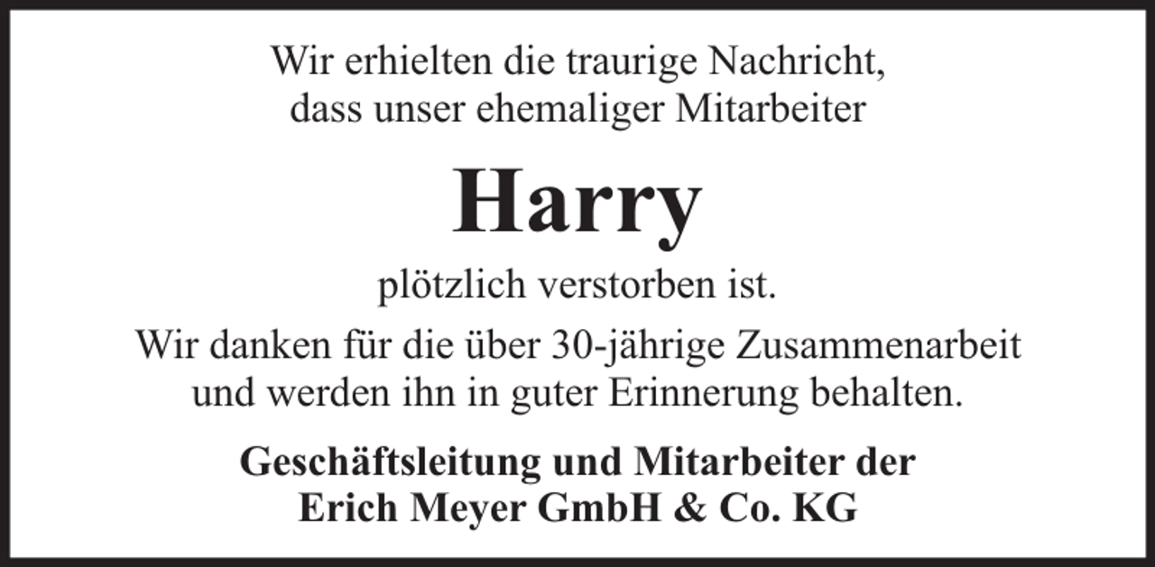 <p>Wir erhielten die traurige Nachricht,<br />dass unser ehemaliger Mitarbeiter</p><p>Harry</p><p>plötzlich verstorben ist.<br />Wir danken für die über 30-jährige Zusammenarbeit<br />und werden ihn in guter Erinnerung behalten.<br />Geschäftsleitung und Mitarbeiter der<br />Erich Meyer GmbH &amp; Co. KG</p>