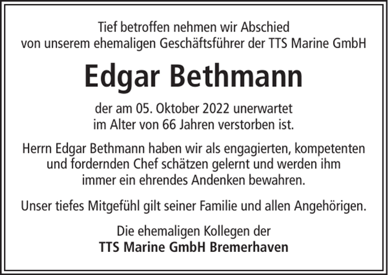 <p>Tief betroffen nehmen wir Abschied<br />von unserem ehemaligen Geschäftsführer der TTS Marine GmbH</p><p>Edgar Bethmann<br />der am 05. Oktober 2022 unerwartet<br />im Alter von 66 Jahren verstorben ist.<br />Herrn Edgar Bethmann haben wir als engagierten, kompetenten<br />und fordernden Chef schätzen gelernt und werden ihm<br />immer ein ehrendes Andenken bewahren.<br />Unser tiefes Mitgefühl gilt seiner Familie und allen Angehörigen.<br />Die ehemaligen Kollegen der<br />TTS Marine GmbH Bremerhaven</p>