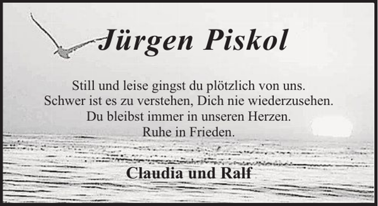 <p>Jürgen Piskol<br />Still und leise gingst du plötzlich von uns.<br />Schwer ist es zu verstehen, Dich nie wiederzusehen.<br />Du bleibst immer in unseren Herzen.<br />Ruhe in Frieden.</p><p>Claudia und Ralf</p>