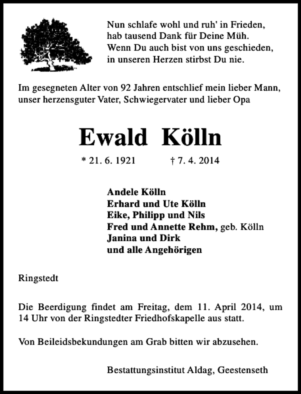 <p>Nun schlafe wohl und ruh' in Frieden,<br />hab tausend Dank für Deine Müh.<br />Wenn Du auch bist von uns geschieden,<br />in unseren Herzen stirbst Du nie.<br />Im gesegneten Alter von 92 Jahren entschlief mein lieber Mann,<br />unser herzensguter Vater, Schwiegervater und lieber Opa</p><p>Ewald Kölln<br />* 21. 6. 1921</p><p>† 7. 4. 2014</p><p>Andele Kölln<br />Erhard und Ute Kölln<br />Eike, Philipp und Nils<br />Fred und Annette Rehm, geb. Kölln<br />Janina und Dirk<br />und alle Angehörigen<br />Ringstedt<br />Die Beerdigung findet am Freitag, dem 11. April 2014, um<br />14 Uhr von der Ringstedter Friedhofskapelle aus statt.<br />Von Beileidsbekundungen am Grab bitten wir abzusehen.<br />Bestattungsinstitut Aldag, Geestenseth</p>