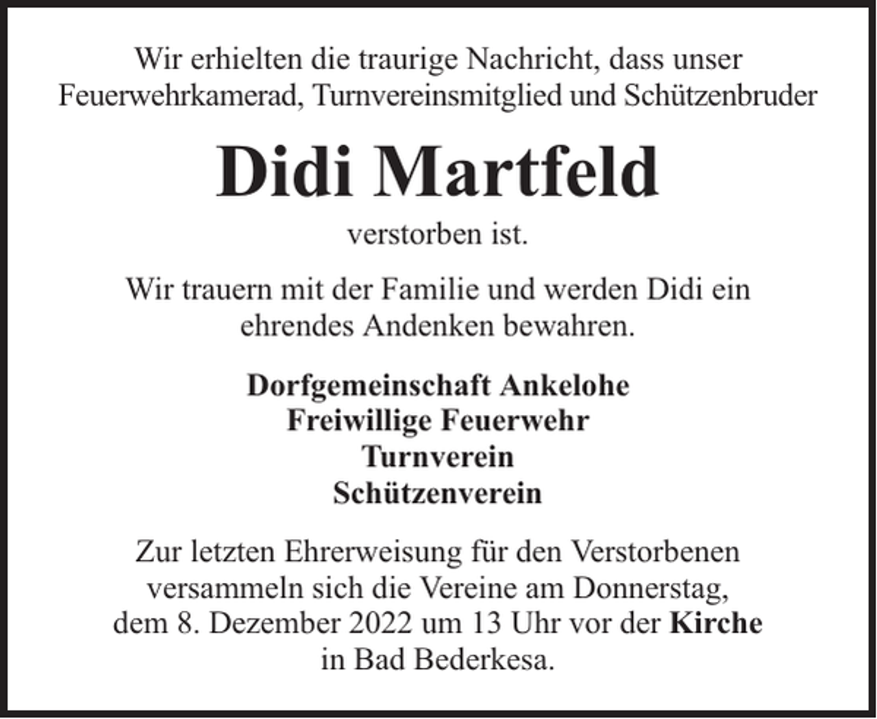 <p>Wir erhielten die traurige Nachricht, dass unser<br />Feuerwehrkamerad, Turnvereinsmitglied und Schützenbruder</p><p>Didi Martfeld<br />verstorben ist.</p><p>Wir trauern mit der Familie und werden Didi ein<br />ehrendes Andenken bewahren.<br />Dorfgemeinschaft Ankelohe<br />Freiwillige Feuerwehr<br />Turnverein<br />Schützenverein<br />Zur letzten Ehrerweisung für den Verstorbenen<br />versammeln sich die Vereine am Donnerstag,<br />dem 8. Dezember 2022 um 13 Uhr vor der Kirche<br />in Bad Bederkesa.</p>