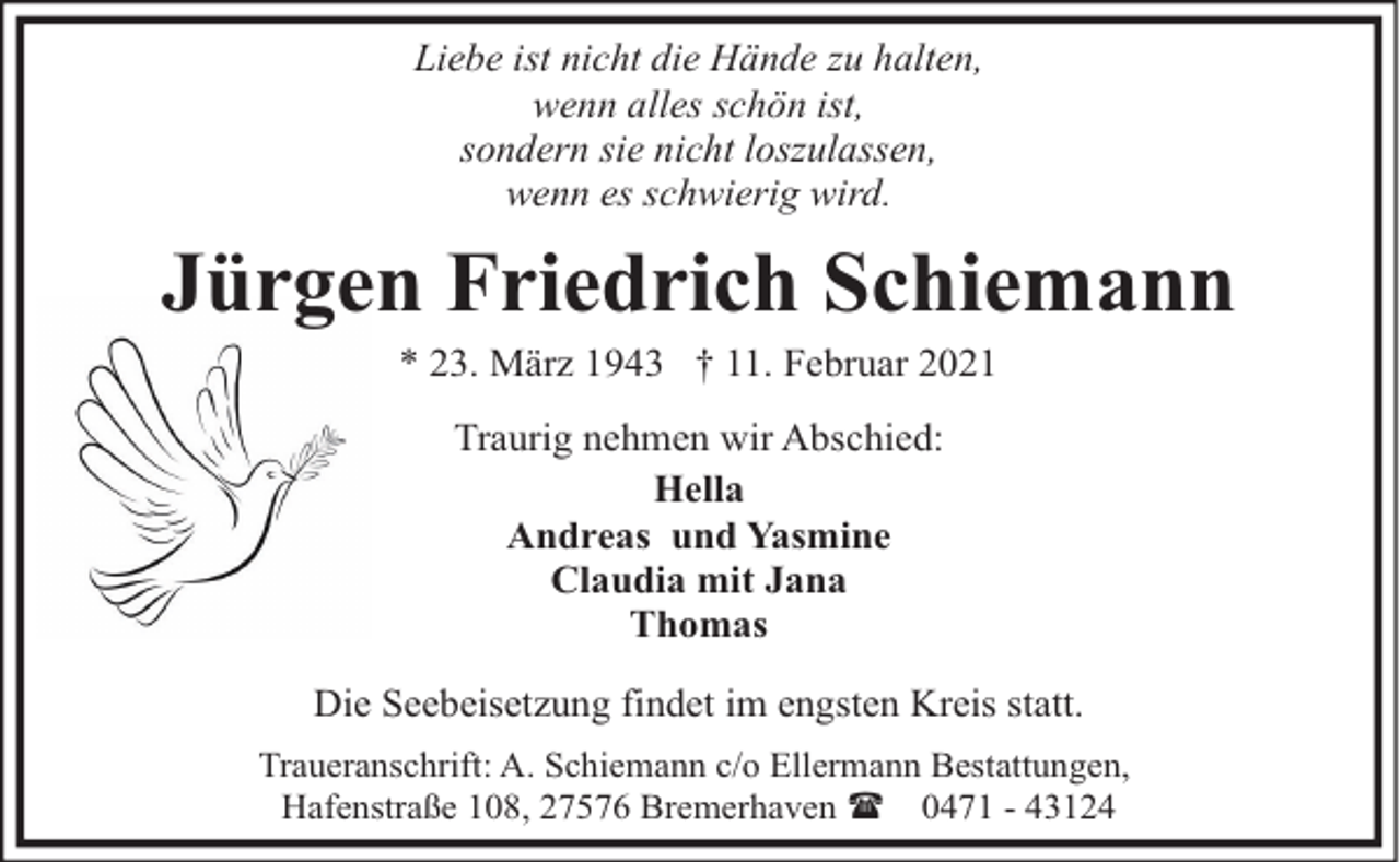<p>Liebe ist nicht die Hände zu halten,<br />wenn alles schön ist,<br />sondern sie nicht loszulassen,<br />wenn es schwierig wird.</p><p>Jürgen Friedrich Schiemann<br />* 23. März 1943 † 11. Februar 2021<br />Traurig nehmen wir Abschied:<br />Hella<br />Andreas und Yasmine<br />Claudia mit Jana<br />Thomas<br />Die Seebeisetzung findet im engsten Kreis statt.<br />Traueranschrift: A. Schiemann c/o Ellermann Bestattungen,<br />Hafenstraße 108, 27576 Bremerhaven ( 0471 - 43124</p>