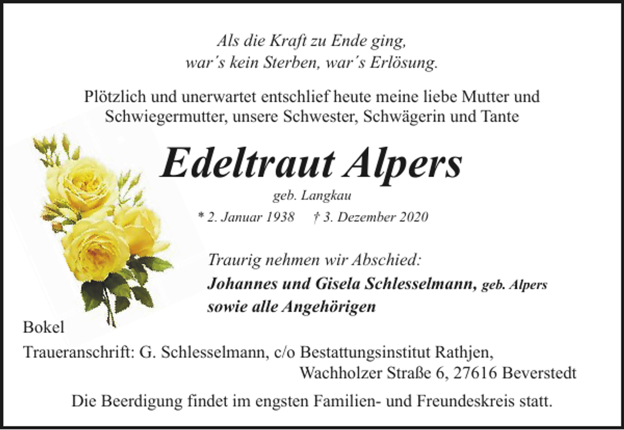 <p>Als die Kraft zu Ende ging,<br />war´s kein Sterben, war´s Erlösung.<br />Plötzlich und unerwartet entschlief heute meine liebe Mutter und<br />Schwiegermutter, unsere Schwester, Schwägerin und Tante</p><p>Edeltraut Alpers<br />geb. Langkau<br />* 2. Januar 1938 † 3. Dezember 2020</p><p>Traurig nehmen wir Abschied:<br />Johannes und Gisela Schlesselmann, geb. Alpers<br />sowie alle Angehörigen</p><p>Bokel<br />Traueranschrift: G. Schlesselmann, c/o Bestattungsinstitut Rathjen,<br />Wachholzer Straße 6, 27616 Beverstedt<br />Die Beerdigung findet im engsten Familien- und Freundeskreis statt.</p>
