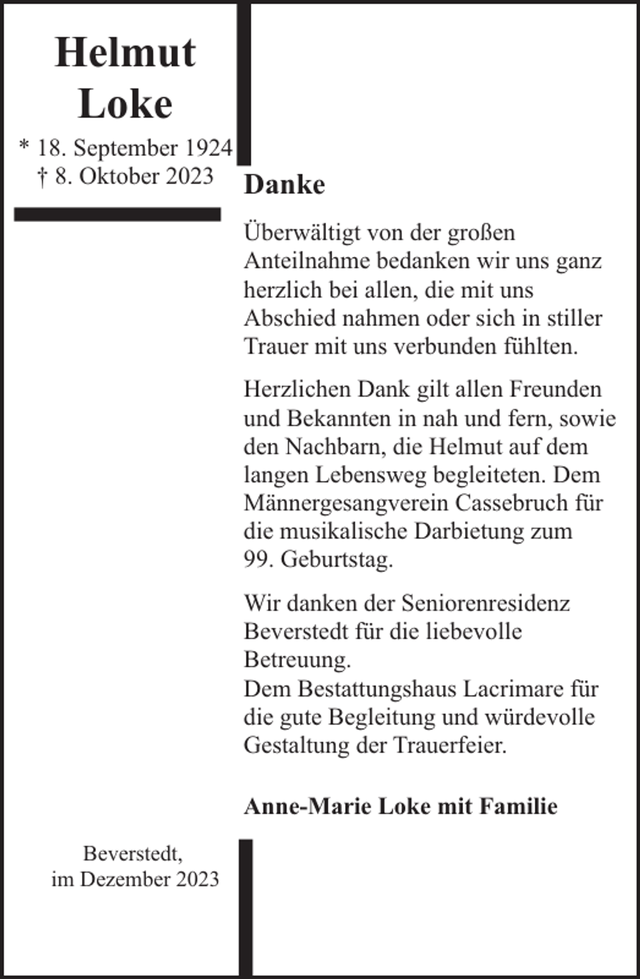 <p>Helmut<br />Loke</p><p>* 18. September 1924<br />† 8. Oktober 2023</p><p>Danke<br />Überwältigt von der großen<br />Anteilnahme bedanken wir uns ganz<br />herzlich bei allen, die mit uns<br />Abschied nahmen oder sich in stiller<br />Trauer mit uns verbunden fühlten.<br />Herzlichen Dank gilt allen Freunden<br />und Bekannten in nah und fern, sowie<br />den Nachbarn, die Helmut auf dem<br />langen Lebensweg begleiteten. Dem<br />Männergesangverein Cassebruch für<br />die musikalische Darbietung zum<br />99. Geburtstag.<br />Wir danken der Seniorenresidenz<br />Beverstedt für die liebevolle<br />Betreuung.<br />Dem Bestattungshaus Lacrimare für<br />die gute Begleitung und würdevolle<br />Gestaltung der Trauerfeier.<br />Anne-Marie Loke mit Familie</p><p>Beverstedt,<br />im Dezember 2023</p>