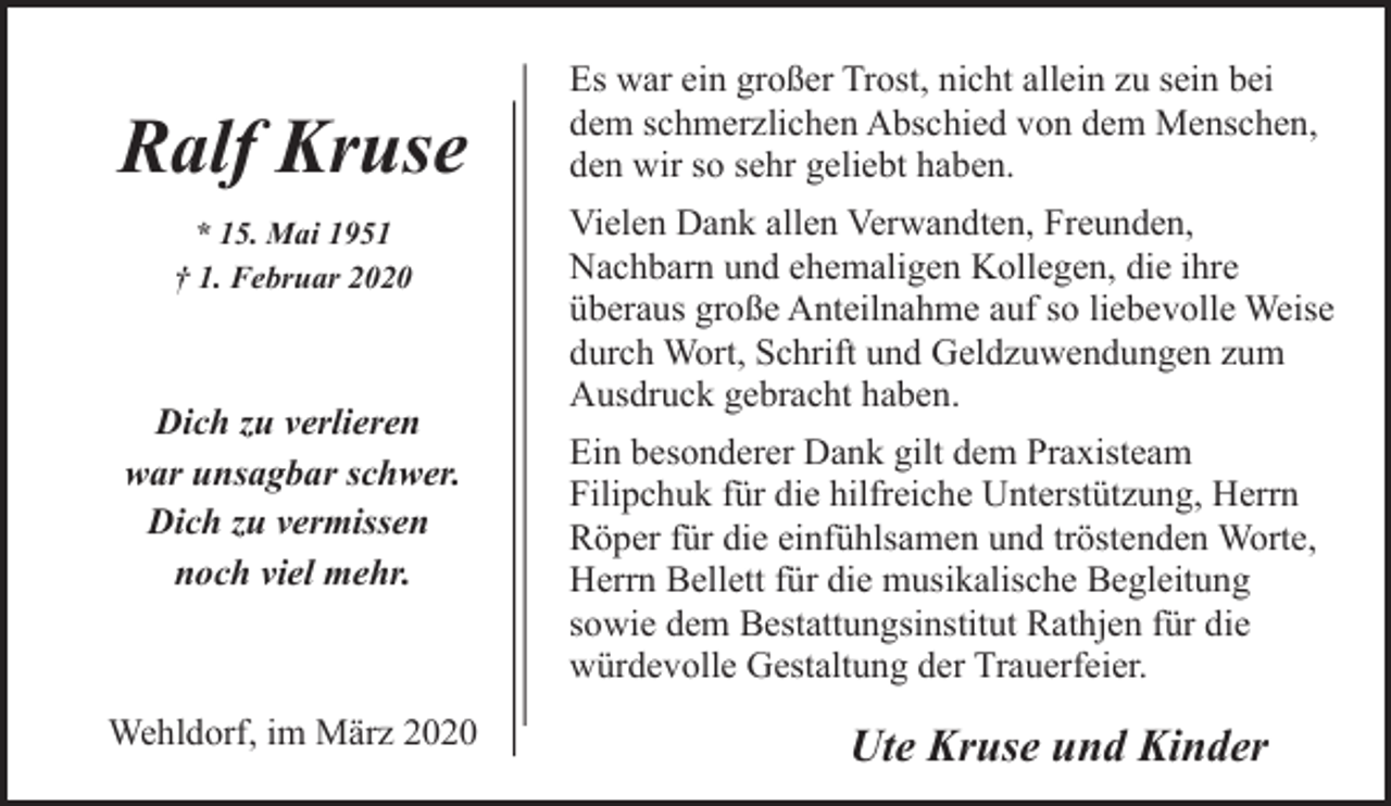 <p>Ralf Kruse<br />* 15. Mai 1951<br />† 1. Februar 2020</p><p>Dich zu verlieren<br />war unsagbar schwer.<br />Dich zu vermissen<br />noch viel mehr.</p><p>Wehldorf, im März 2020</p><p>Es war ein großer Trost, nicht allein zu sein bei<br />dem schmerzlichen Abschied von dem Menschen,<br />den wir so sehr geliebt haben.<br />Vielen Dank allen Verwandten, Freunden,<br />Nachbarn und ehemaligen Kollegen, die ihre<br />überaus große Anteilnahme auf so liebevolle Weise<br />durch Wort, Schrift und Geldzuwendungen zum<br />Ausdruck gebracht haben.<br />Ein besonderer Dank gilt dem Praxisteam<br />Filipchuk für die hilfreiche Unterstützung, Herrn<br />Röper für die einfühlsamen und tröstenden Worte,<br />Herrn Bellett für die musikalische Begleitung<br />sowie dem Bestattungsinstitut Rathjen für die<br />würdevolle Gestaltung der Trauerfeier.</p><p>Ute Kruse und Kinder</p>
