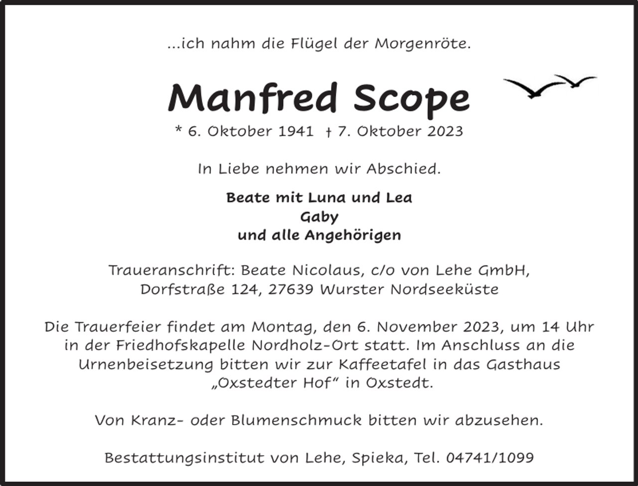 <p>…ich nahm die Flügel der Morgenröte.</p><p>Manfred Scope<br />* 6. Oktober 1941 † 7. Oktober 2023<br />In Liebe nehmen wir Abschied.<br />Beate mit Luna und Lea<br />Gaby<br />und alle Angehörigen<br />Traueranschrift: Beate Nicolaus, c/o von Lehe GmbH,<br />Dorfstraße 124, 27639 Wurster Nordseeküste<br />Die Trauerfeier findet am Montag, den 6. November 2023, um 14 Uhr<br />in der Friedhofskapelle Nordholz-Ort statt. Im Anschluss an die<br />Urnenbeisetzung bitten wir zur Kaffeetafel in das Gasthaus<br />„Oxstedter Hof “ in Oxstedt.<br />Von Kranz- oder Blumenschmuck bitten wir abzusehen.<br />Bestattungsinstitut von Lehe, Spieka, Tel. 04741/1099</p>