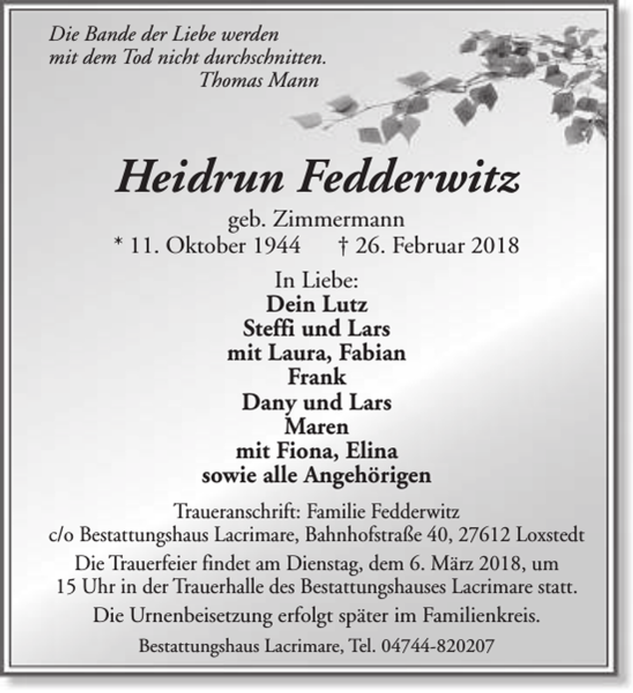 <p>Die Bande der Liebe werden<br />mit dem Tod nicht durchschnitten.<br />Thomas Mann</p><p>Heidrun Fedderwitz</p><p>geb. Zimmermann<br />* 11. Oktober 1944<br />† 26. Februar 2018<br />In Liebe:<br />Dein Lutz<br />Steffi und Lars<br />mit Laura, Fabian<br />Frank<br />Dany und Lars<br />Maren<br />mit Fiona, Elina<br />sowie alle Angehörigen<br />Traueranschrift: Familie Fedderwitz<br />c/o Bestattungshaus Lacrimare, Bahnhofstraße 40, 27612 Loxstedt<br />Die Trauerfeier findet am Dienstag, dem 6. März 2018, um<br />15 Uhr in der Trauerhalle des Bestattungshauses Lacrimare statt.<br />Die Urnenbeisetzung erfolgt später im Familienkreis.<br />Bestattungshaus Lacrimare, Tel. 04744-820207</p>