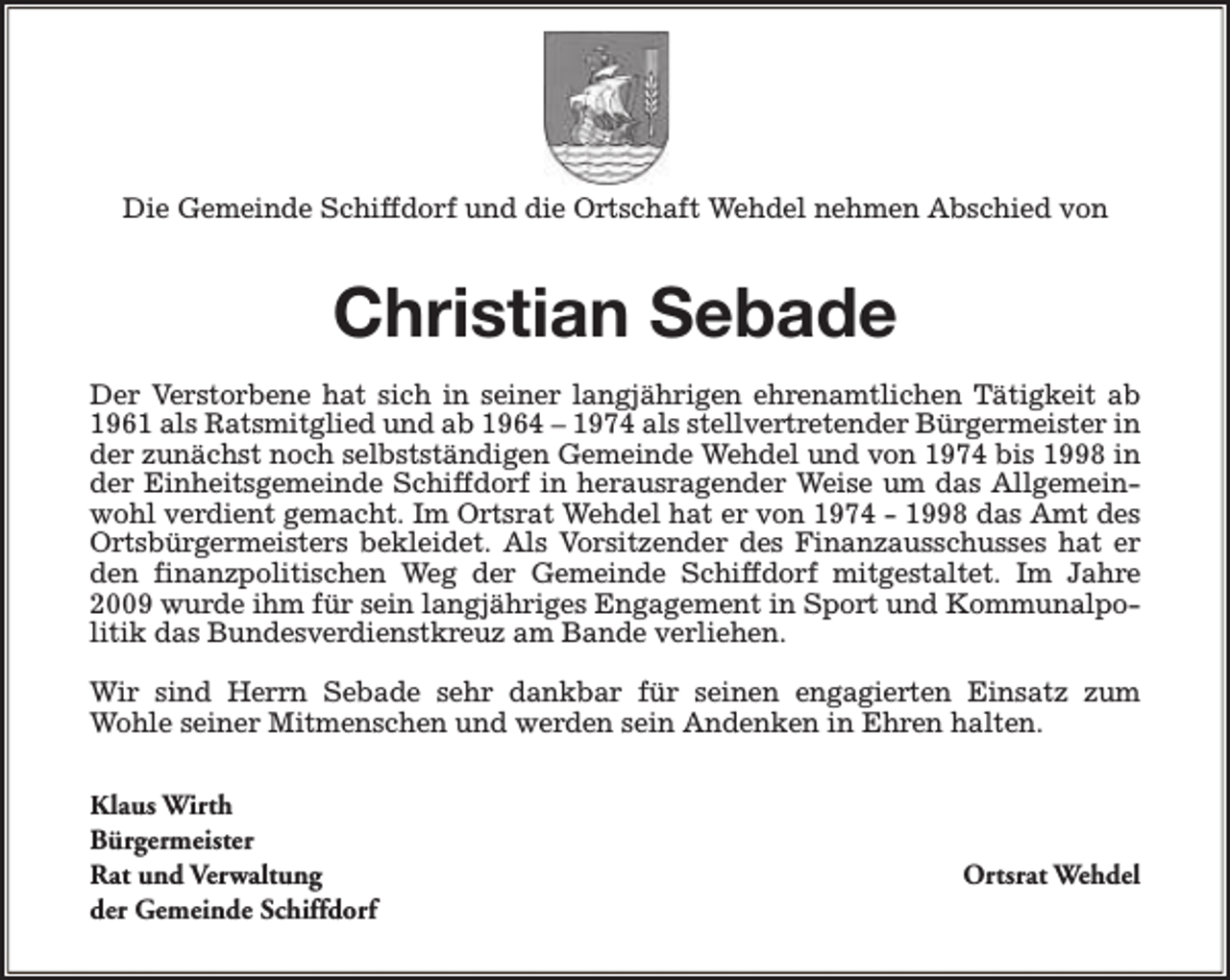 <p>Die Gemeinde Schiffdorf und die Ortschaft Wehdel nehmen Abschied von</p><p>Christian Sebade<br />Der Verstorbene hat sich in seiner langjährigen ehrenamtlichen Tätigkeit ab<br />1961 als Ratsmitglied und ab 1964 – 1974 als stellvertretender Bürgermeister in<br />der zunächst noch selbstständigen Gemeinde Wehdel und von 1974 bis 1998 in<br />der Einheitsgemeinde Schiffdorf in herausragender Weise um das Allgemeinwohl verdient gemacht. Im Ortsrat Wehdel hat er von 1974 - 1998 das Amt des<br />Ortsbürgermeisters bekleidet. Als Vorsitzender des Finanzausschusses hat er<br />den finanzpolitischen Weg der Gemeinde Schiffdorf mitgestaltet. Im Jahre<br />2009 wurde ihm für sein langjähriges Engagement in Sport und Kommunalpolitik das Bundesverdienstkreuz am Bande verliehen.<br />Wir sind Herrn Sebade sehr dankbar für seinen engagierten Einsatz zum<br />Wohle seiner Mitmenschen und werden sein Andenken in Ehren halten.<br />Klaus Wirth<br />Bürgermeister<br />Rat und Verwaltung<br />der Gemeinde Schiffdorf</p><p>Ortsrat Wehdel</p>
