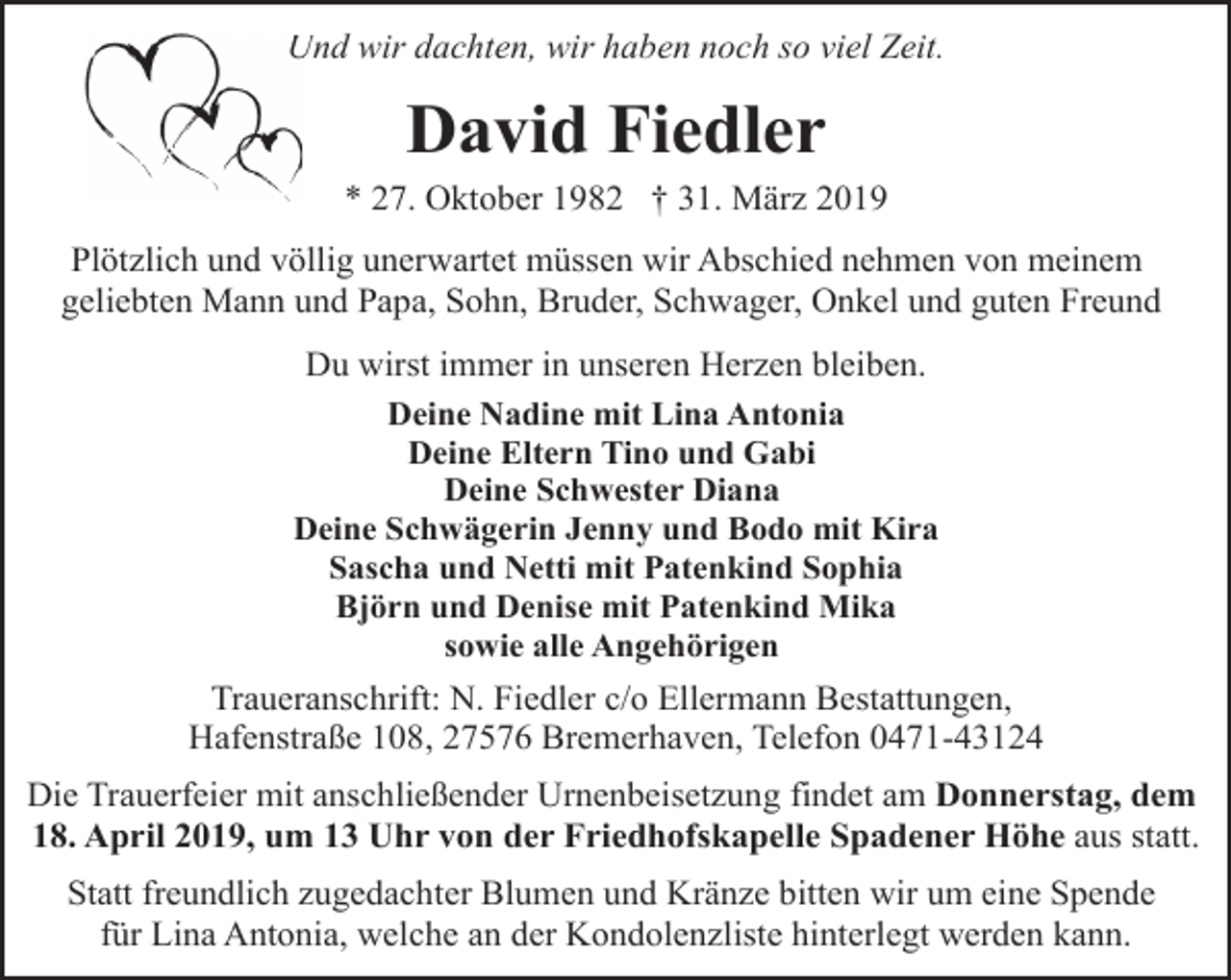 <p>Und wir dachten, wir haben noch so viel Zeit.<br />U</p><p>David Fiedler</p><p>* 27. Oktober 1982 † 31. März 2019<br />Plötzlich und völlig unerwartet müssen wir Abschied nehmen von meinem<br />geliebten Mann und Papa, Sohn, Bruder, Schwager, Onkel und guten Freund<br />Du wirst immer in unseren Herzen bleiben.<br />Deine Nadine mit Lina Antonia<br />Deine Eltern Tino und Gabi<br />Deine Schwester Diana<br />Deine Schwägerin Jenny und Bodo mit Kira<br />Sascha und Netti mit Patenkind Sophia<br />Björn und Denise mit Patenkind Mika<br />sowie alle Angehörigen<br />Traueranschrift: N. Fiedler c/o Ellermann Bestattungen,<br />Hafenstraße 108, 27576 Bremerhaven, Telefon 0471-43124<br />Die Trauerfeier mit anschließender Urnenbeisetzung findet am Donnerstag, dem<br />18. April 2019, um 13 Uhr von der Friedhofskapelle Spadener Höhe aus statt.<br />Statt freundlich zugedachter Blumen und Kränze bitten wir um eine Spende<br />für Lina Antonia, welche an der Kondolenzliste hinterlegt werden kann.</p>