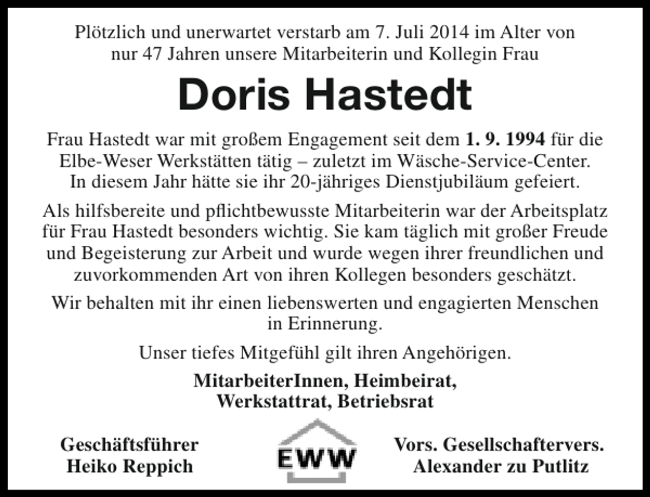 <p>Plötzlich und unerwartet verstarb am 7. Juli 2014 im Alter von<br />nur 47 Jahren unsere Mitarbeiterin und Kollegin Frau</p><p>Doris Hastedt<br />Frau Hastedt war mit großem Engagement seit dem 1. 9. 1994 für die<br />Elbe-Weser Werkstätten tätig – zuletzt im Wäsche-Service-Center.<br />In diesem Jahr hätte sie ihr 20-jähriges Dienstjubiläum gefeiert.<br />Als hilfsbereite und pflichtbewusste Mitarbeiterin war der Arbeitsplatz<br />für Frau Hastedt besonders wichtig. Sie kam täglich mit großer Freude<br />und Begeisterung zur Arbeit und wurde wegen ihrer freundlichen und<br />zuvorkommenden Art von ihren Kollegen besonders geschätzt.<br />Wir behalten mit ihr einen liebenswerten und engagierten Menschen<br />in Erinnerung.<br />Unser tiefes Mitgefühl gilt ihren Angehörigen.<br />MitarbeiterInnen, Heimbeirat,<br />Werkstattrat, Betriebsrat<br />Geschäftsführer<br />Heiko Reppich</p><p>Vors. Gesellschaftervers.<br />Alexander zu Putlitz</p>