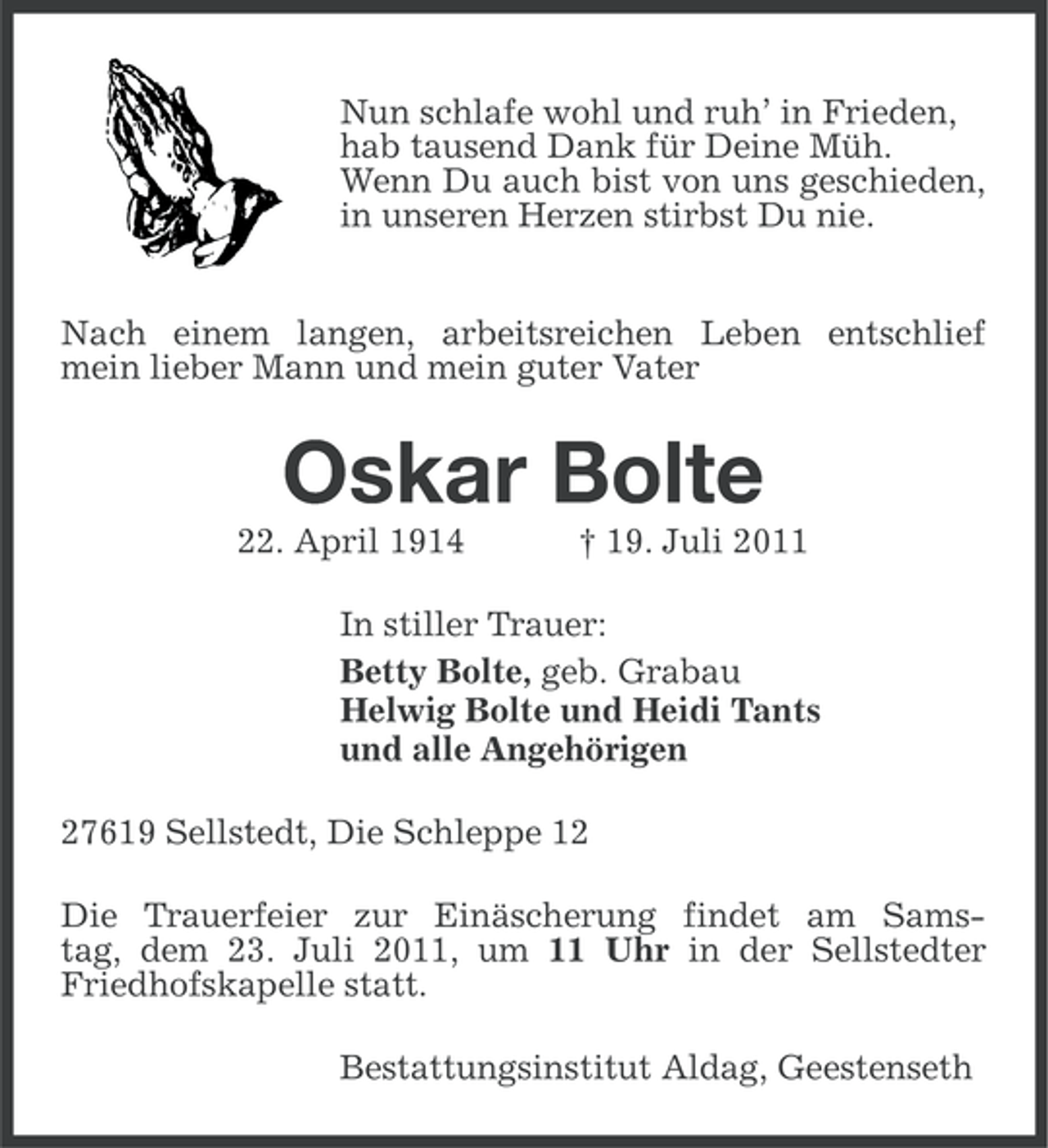 <p>Nun schlafe wohl und ruh’ in Frieden,<br />hab tausend Dank für Deine Müh.<br />Wenn Du auch bist von uns geschieden,<br />in unseren Herzen stirbst Du nie.<br />Nach einem langen, arbeitsreichen Leben entschlief<br />mein lieber Mann und mein guter Vater</p><p>Oskar Bolte<br />22. April 1914</p><p>† 19. Juli 2011</p><p>In stiller Trauer:<br />Betty Bolte, geb. Grabau<br />Helwig Bolte und Heidi Tants<br />und alle Angehörigen<br />27619 Sellstedt, Die Schleppe 12<br />Die Trauerfeier zur Einäscherung findet am Samstag, dem 23. Juli 2011, um 11 Uhr in der Sellstedter<br />Friedhofskapelle statt.<br />Bestattungsinstitut Aldag, Geestenseth</p>