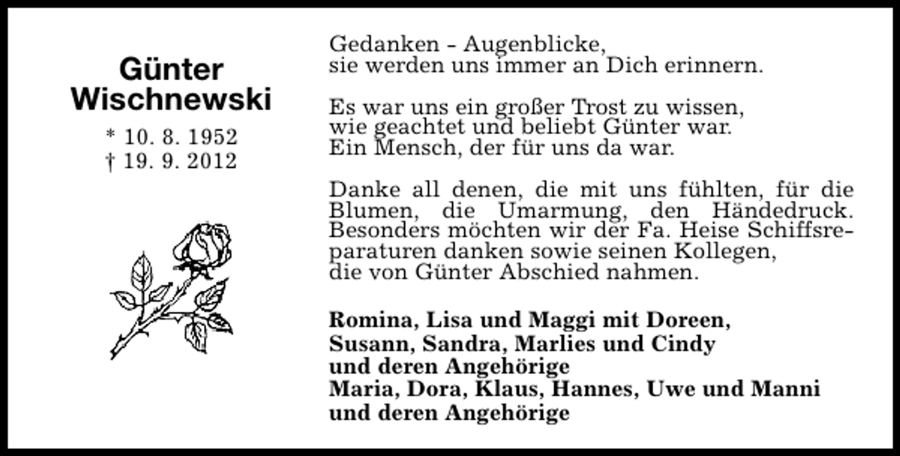 <p>Günter<br />Wischnewski<br />* 10. 8. 1952<br />† 19. 9. 2012</p><p>Gedanken - Augenblicke,<br />sie werden uns immer an Dich erinnern.<br />Es war uns ein großer Trost zu wissen,<br />wie geachtet und beliebt Günter war.<br />Ein Mensch, der für uns da war.<br />Danke all denen, die mit uns fühlten, für die<br />Blumen, die Umarmung, den Händedruck.<br />Besonders möchten wir der Fa. Heise Schiffsreparaturen danken sowie seinen Kollegen,<br />die von Günter Abschied nahmen.<br />Romina, Lisa und Maggi mit Doreen,<br />Susann, Sandra, Marlies und Cindy<br />und deren Angehörige<br />Maria, Dora, Klaus, Hannes, Uwe und Manni<br />und deren Angehörige</p>